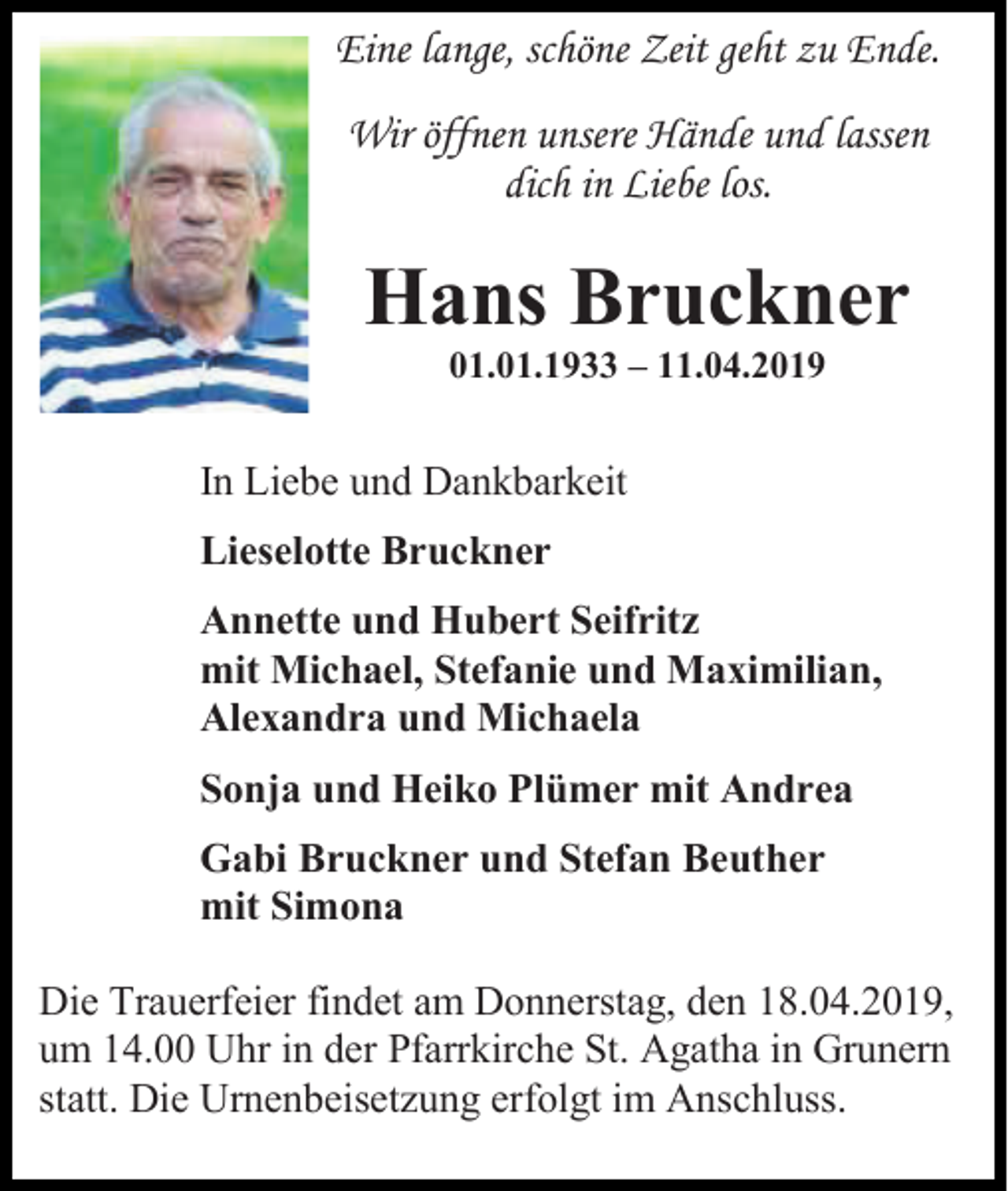 <p>Eine lange, schöne Zeit geht zu Ende.<br />Wir öffnen unsere Hände und lassen<br />dich in Liebe los.</p><p>Hans Bruckner<br />01.01.1933 – 11.04.2019</p><p>In Liebe und Dankbarkeit<br />Lieselotte Bruckner<br />Annette und Hubert Seifritz<br />mit Michael, Stefanie und Maximilian,<br />Alexandra und Michaela<br />Sonja und Heiko Plümer mit Andrea<br />Gabi Bruckner und Stefan Beuther<br />mit Simona<br />Die Trauerfeier findet am Donnerstag, den 18.04.2019,<br />um 14.00 Uhr in der Pfarrkirche St. Agatha in Grunern<br />statt. Die Urnenbeisetzung erfolgt im Anschluss.</p>