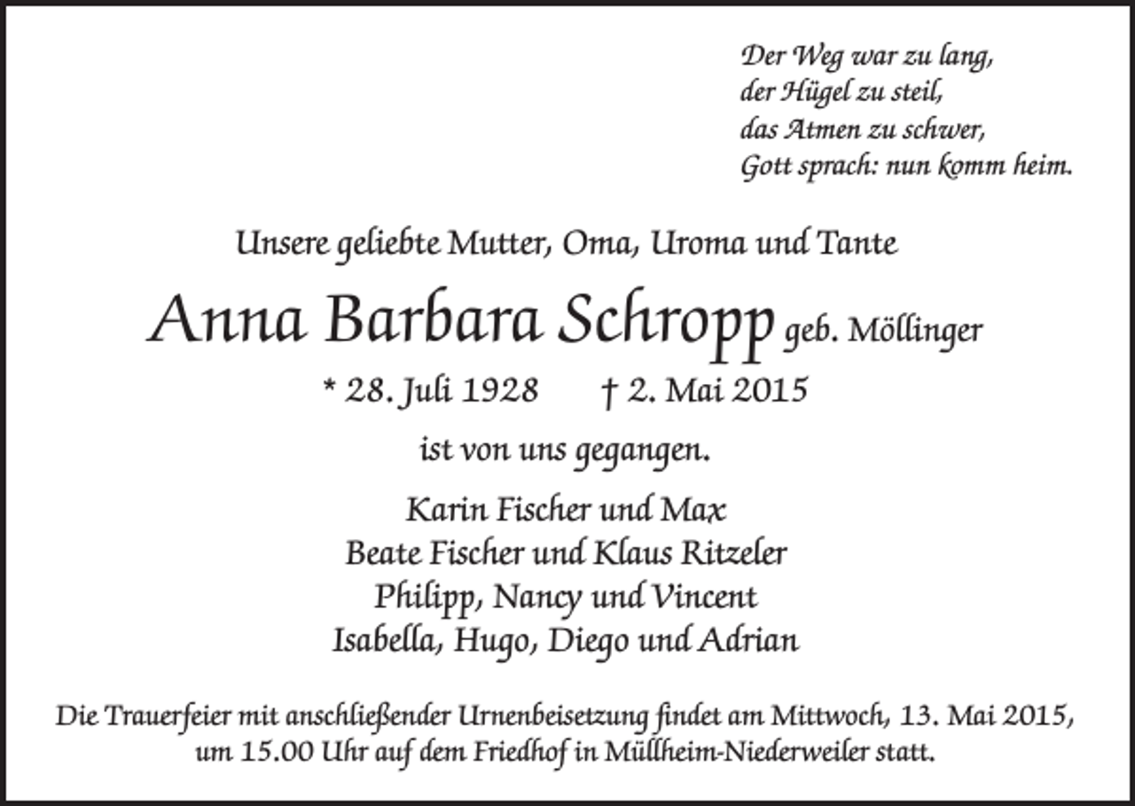 <p>Der Weg war zu lang,<br />der Hügel zu steil,<br />das Atmen zu schwer,<br />Gott sprach: nun komm heim.</p><p>Unsere geliebte Mutter, Oma, Uroma und Tante</p><p>Anna Barbara Schropp geb. Möllinger<br />* 28. Juli 1928</p><p>† 2. Mai 2015</p><p>ist von uns gegangen.<br />Karin Fischer und Max<br />Beate Fischer und Klaus Ritzeler<br />Philipp, Nancy und Vincent<br />Isabella, Hugo, Diego und Adrian<br />Die Trauerfeier mit anschließender Urnenbeisetzung findet am Mittwoch, 13. Mai 2015,<br />um 15.00 Uhr auf dem Friedhof in Müllheim-Niederweiler statt.</p>