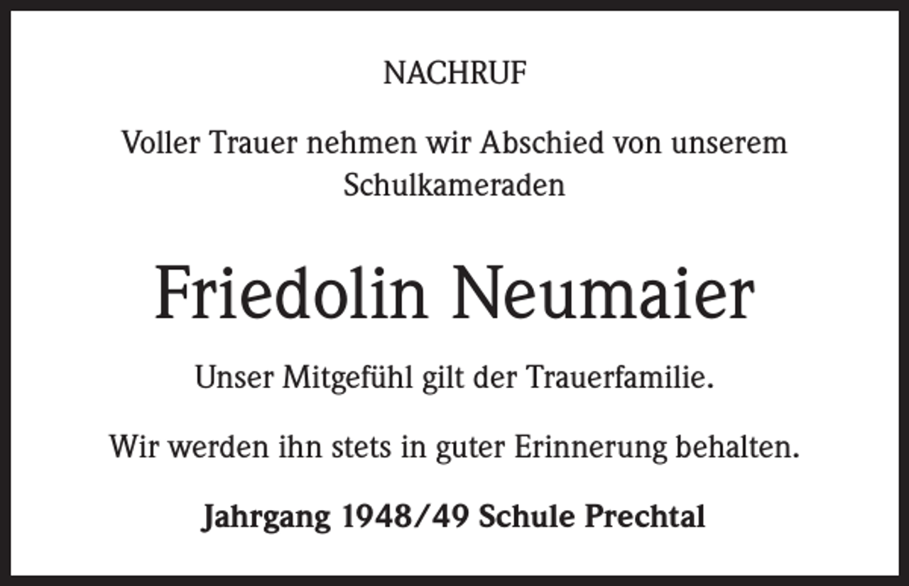 <p>NACHRUF<br />Voller Trauer nehmen wir Abschied von unserem<br />Schulkameraden</p><p>Friedolin Neumaier<br />Unser Mitgefühl gilt der Trauerfamilie.<br />Wir werden ihn stets in guter Erinnerung behalten.<br />Jahrgang 1948/49 Schule Prechtal</p>