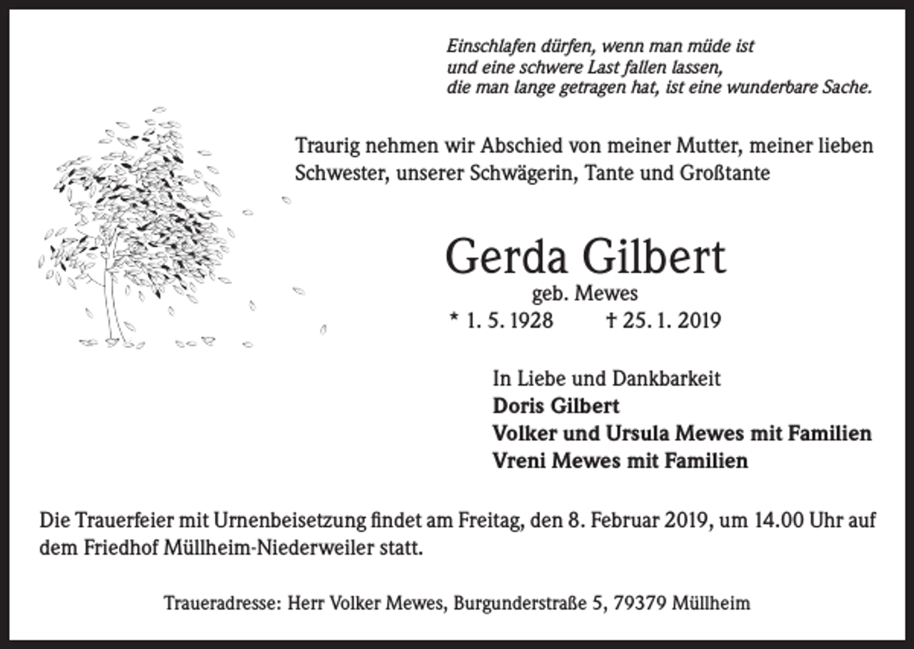 <p>Einschlafen dürfen, wenn man müde ist<br />und eine schwere Last fallen lassen,<br />die man lange getragen hat, ist eine wunderbare Sache.</p><p>Traurig nehmen wir Abschied von meiner Mutter, meiner lieben<br />Schwester, unserer Schwägerin, Tante und Großtante</p><p>Gerda Gilbert<br />geb. Mewes<br />* 1. 5. 1928<br />† 25. 1. 2019</p><p>In Liebe und Dankbarkeit<br />Doris Gilbert<br />Volker und Ursula Mewes mit Familien<br />Vreni Mewes mit Familien<br />Die Trauerfeier mit Urnenbeisetzung findet am Freitag, den 8. Februar 2019, um 14.00 Uhr auf<br />dem Friedhof Müllheim-Niederweiler statt.<br />Traueradresse: Herr Volker Mewes, Burgunderstraße 5, 79379 Müllheim</p>