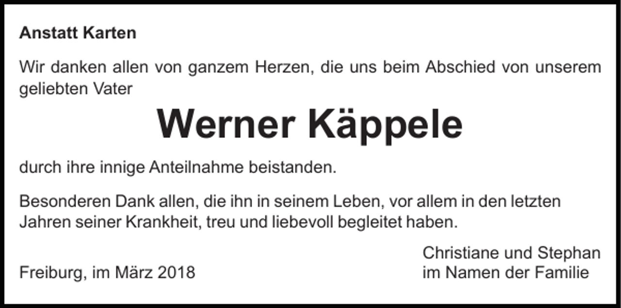<p>AAnstatt<br />n st att KKarten<br />art e n<br />Wird danken<br />die<br />Wir<br />a n k e n allallen<br />e n v von<br />o n g ganzem<br />a n z e m Herzen,<br />H er z e n, di<br />e uuns<br />n s beim<br />b ei m Abschied<br />A b s c hi e d von<br />v o n unserem<br />u ns er e m<br />ggeliebten<br />eli e bt e n Vater<br />V at er</p><p>Werner<br />W er n er KKäppele<br />ä p p el e</p><p>ddurch<br />ur c h i ihre<br />hr e i innige<br />n ni g e Anteilnahme<br />A nt eil n a h m e bbeistanden.<br />ei st a n d e n.<br />BBesonderen<br />e s o n d er e n Dank<br />D a n k all<br />allen,<br />e n , die<br />di e iihn<br />h n iinn seinem<br />s ei n e m Leben,<br />L e b en, vvor<br />or all<br />allem<br />e m i in<br />n dden<br />e n l letzten<br />et zt e n<br />treu<br />JJahren<br />a hr e n sseiner<br />ei n er Krankheit,<br />Kr a n k h ei t, tr<br />e u und<br />u n d liliebevoll<br />e b e v oll begleitet<br />b e gl eit et haben.<br />h a b e n.<br />Freiburg,<br />Fr<br />ei b ur g, i im<br />m März<br />M är z 22</p><p>C hri sti a n e uund<br />Christiane<br />n d St<br />Stephan<br />ephan<br />iimm Namen<br />N a m e n der<br />d er Familie<br />F a mili e</p>