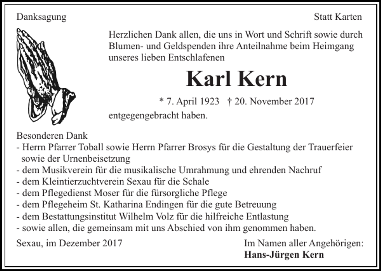 <p>Danksagung</p><p>Statt Karten<br />Herzlichen Dank allen, die uns in Wort und Schrift sowie durch<br />Blumen- und Geldspenden ihre Anteilnahme beim Heimgang<br />unseres lieben Entschlafenen</p><p>Karl Kern</p><p>* 7. April 1923 † 20. November 2017<br />entgegengebracht haben.<br />Besonderen Dank<br />- Herrn Pfarrer Toball sowie Herrn Pfarrer Brosys für die Gestaltung der Trauerfeier<br />sowie der Urnenbeisetzung<br />- dem Musikverein für die musikalische Umrahmung und ehrenden Nachruf<br />- dem Kleintierzuchtverein Sexau für die Schale<br />- dem Pflegedienst Moser für die fürsorgliche Pflege<br />- dem Pflegeheim St. Katharina Endingen für die gute Betreuung<br />- dem Bestattungsinstitut Wilhelm Volz für die hilfreiche Entlastung<br />- sowie allen, die gemeinsam mit uns Abschied von ihm genommen haben.<br />Sexau, im Dezember 2017</p><p>Im Namen aller Angehörigen:<br />Hans-Jürgen Kern</p>