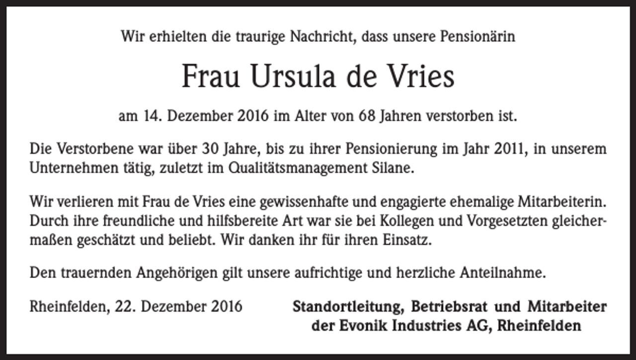 <p>Wir erhielten die traurige Nachricht, dass unsere Pensionärin</p><p>Frau Ursula de Vries<br />am 14. Dezember 2016 im Alter von 68 Jahren verstorben ist.<br />Die Verstorbene war über 30 Jahre, bis zu ihrer Pensionierung im Jahr 2011, in unserem<br />Unternehmen tätig, zuletzt im Qualitätsmanagement Silane.<br />Wir verlieren mit Frau de Vries eine gewissenhafte und engagierte ehemalige Mitarbeiterin.<br />Durch ihre freundliche und hilfsbereite Art war sie bei Kollegen und Vorgesetzten gleichermaßen geschätzt und beliebt. Wir danken ihr für ihren Einsatz.<br />Den trauernden Angehörigen gilt unsere aufrichtige und herzliche Anteilnahme.<br />Rheinfelden, 22. Dezember 2016</p><p>Standortleitung, Betriebsrat und Mitarbeiter<br />der Evonik Industries AG, Rheinfelden</p>