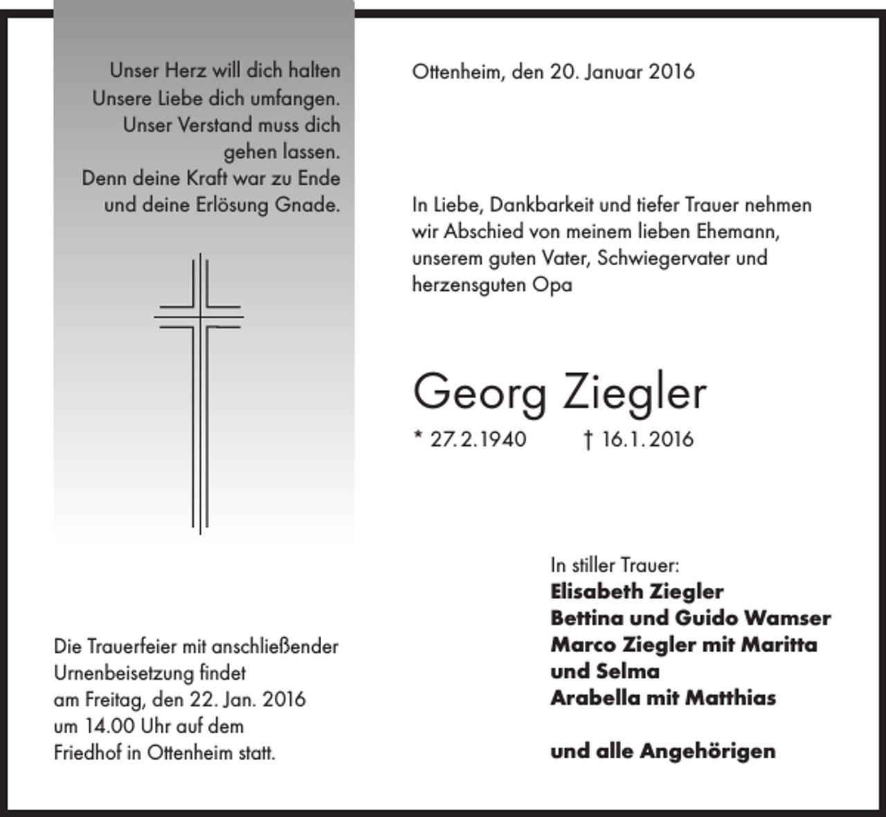 <p>Unser Herz will dich halten<br />Unsere Liebe dich umfangen.<br />Unser Verstand muss dich<br />gehen lassen.<br />Denn deine Kraft war zu Ende<br />und deine Erlösung Gnade.</p><p>Ottenheim, den 20. Januar 2016</p><p>In Liebe, Dankbarkeit und tiefer Trauer nehmen<br />wir Abschied von meinem lieben Ehemann,<br />unserem guten Vater, Schwiegervater und<br />herzensguten Opa</p><p>Georg Ziegler<br />* 27. 2.1940</p><p>Die Trauerfeier mit anschließender<br />Urnenbeisetzung findet<br />am Freitag, den 22. Jan. 2016<br />um 14.00 Uhr auf dem<br />Friedhof in Ottenheim statt.</p><p>† 16.1. 2016</p><p>In stiller Trauer:<br />Elisabeth Ziegler<br />Bettina und Guido Wamser<br />Marco Ziegler mit Maritta<br />und Selma<br />Arabella mit Matthias<br />und alle Angehörigen</p>