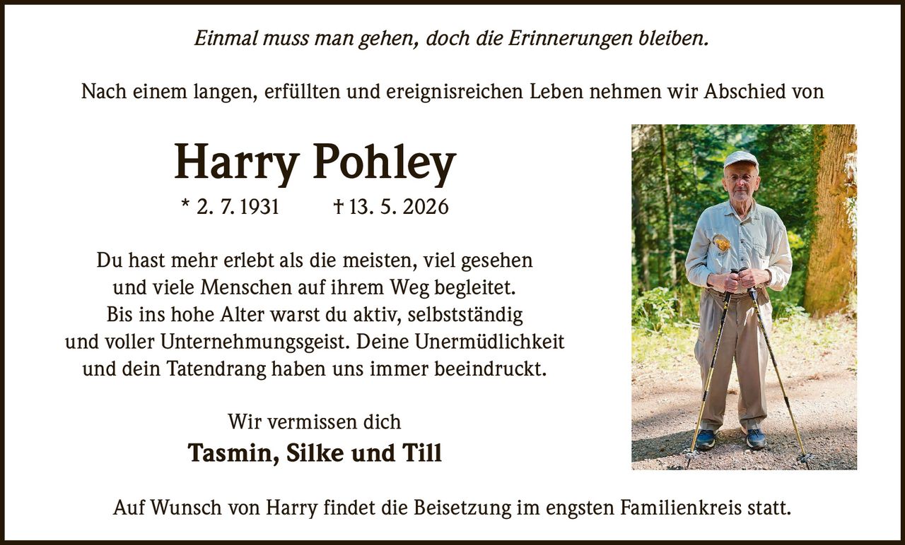 <p>Einmal muss man gehen, doch die Erinnerungen bleiben.</p><p>Nach einem langen, erfüllten und ereignisreichen Leben nehmen wir Abschied von</p><p><strong>Harry Pohley</strong><br>* 2. 7.1931 &dagger;13. 5. 2026</p><p>Du hast mehr erlebt als die meisten, viel gesehen<br>und viele Menschen auf ihrem Weg begleitet. <br>Bis ins hohe Alter warst du aktiv, selbstständig <br>und voller Unternehmungsgeist. Deine Unermüdlichkeit <br>und dein Tatendrang haben uns immer beeindruckt. </p><p>Wir vermissen dich <br><strong>Tasmin, Silke und Till</strong></p><p>Auf Wunsch von Harry findet die Beisetzung im engsten Familienkreis statt.</p>