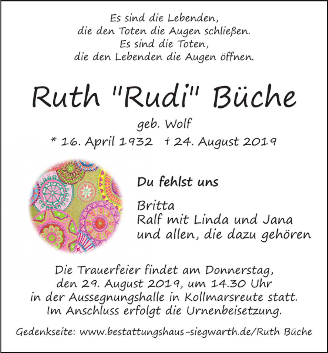 <p>Es sind die Lebenden,<br />die den Toten die Augen schließen.<br />Es sind die Toten,<br />die den Lebenden die Augen öffnen.</p><p>Ruth "Rudi" Büche<br />geb. Wolf</p><p>* 16. April 1932</p><p>† 24. August 2019</p><p>Du fehlst uns<br />Britta<br />Ralf mit Linda und Jana<br />und allen, die dazu gehören<br />Die Trauerfeier findet am Donnerstag,<br />den 29. August 2019, um 14.30 Uhr<br />in der Aussegnungshalle in Kollmarsreute statt.<br />Im Anschluss erfolgt die Urnenbeisetzung.<br />Gedenkseite: www.bestattungshaus-siegwarth.de/Ruth Büche</p>