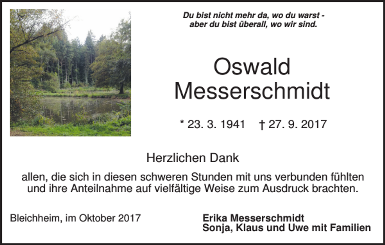 <p>Du bist nicht mehr da, wo du warst aber du bist überall, wo wir sind.</p><p>Oswald<br />Messerschmidt<br />* 23. 3. 1941</p><p>† 27. 9. 2017</p><p>Herzlichen Dank<br />allen, die sich in diesen schweren Stunden mit uns verbunden fühlten<br />und ihre Anteilnahme auf vielfältige Weise zum Ausdruck brachten.<br />Bleichheim, im Oktober 2017</p><p>Erika Messerschmidt<br />Sonja, Klaus und Uwe mit Familien</p>