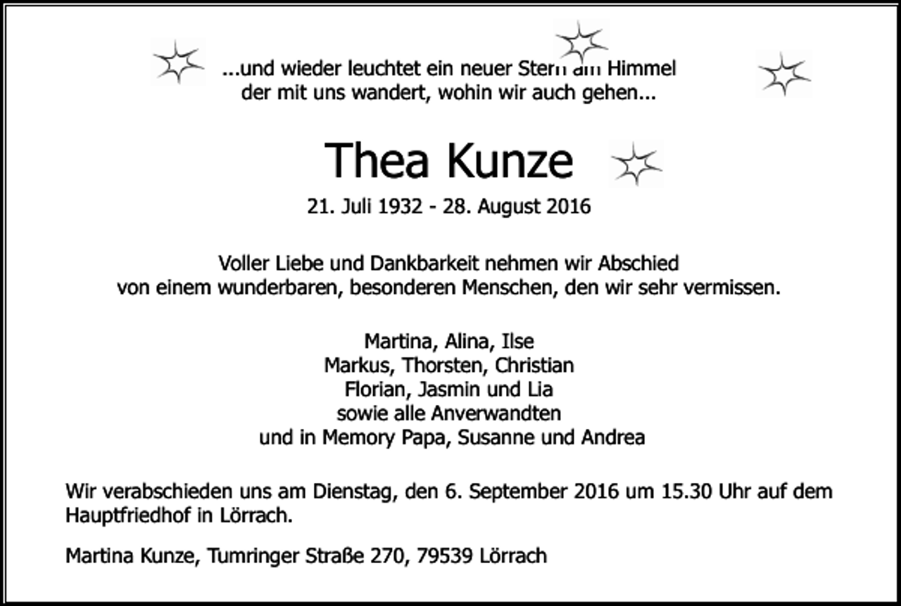 <p>...und wieder leuchtet ein neuer Stern am Himmel<br />der mit uns wandert, wohin wir auch gehen...</p><p>Thea Kunze<br />21. Juli 1932 - 28. August 2016<br />Voller Liebe und Dankbarkeit nehmen wir Abschied<br />von einem wunderbaren, besonderen Menschen, den wir sehr vermissen.<br />Martina, Alina, Ilse<br />Markus, Thorsten, Christian<br />Florian, Jasmin und Lia<br />sowie alle Anverwandten<br />und in Memory Papa, Susanne und Andrea<br />Wir verabschieden uns am Dienstag, den 6. September 2016 um 15.30 Uhr auf dem<br />Hauptfriedhof in Lörrach.<br />Martina Kunze, Tumringer Straße 270, 79539 Lörrach</p>