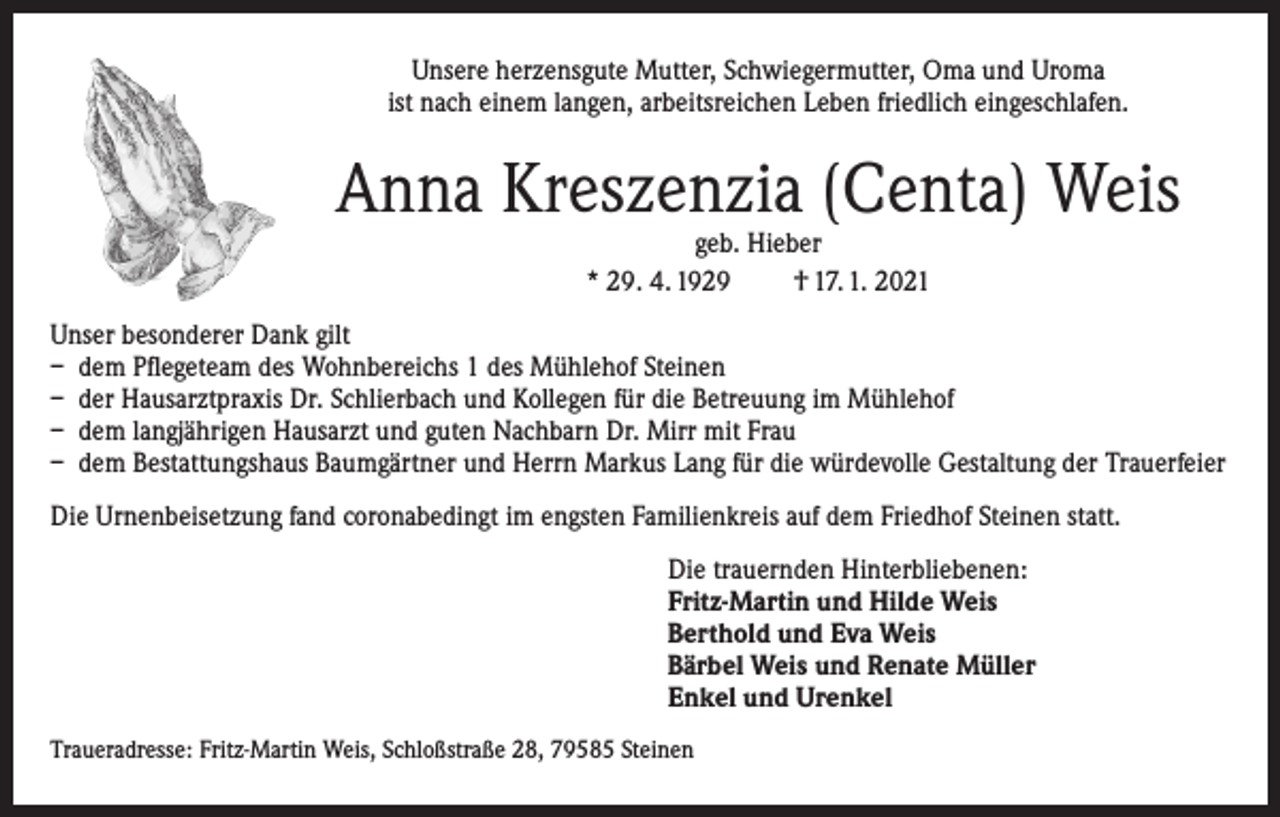 <p>Unsere herzensgute Mutter, Schwiegermutter, Oma und Uroma<br />ist nach einem langen, arbeitsreichen Leben friedlich eingeschlafen.</p><p>Anna Kreszenzia (Centa) Weis<br />geb. Hieber<br />* 29. 4. 1929<br />† 17. 1. 2021</p><p>Unser besonderer Dank gilt<br />– dem Pflegeteam des Wohnbereichs 1 des Mühlehof Steinen<br />– der Hausarztpraxis Dr. Schlierbach und Kollegen für die Betreuung im Mühlehof<br />– dem langjährigen Hausarzt und guten Nachbarn Dr. Mirr mit Frau<br />– dem Bestattungshaus Baumgärtner und Herrn Markus Lang für die würdevolle Gestaltung der Trauerfeier<br />Die Urnenbeisetzung fand coronabedingt im engsten Familienkreis auf dem Friedhof Steinen statt.<br />Die trauernden Hinterbliebenen:<br />Fritz-Martin und Hilde Weis<br />Berthold und Eva Weis<br />Bärbel Weis und Renate Müller<br />Enkel und Urenkel<br />Traueradresse: Fritz-Martin Weis, Schloßstraße 28, 79585 Steinen</p>