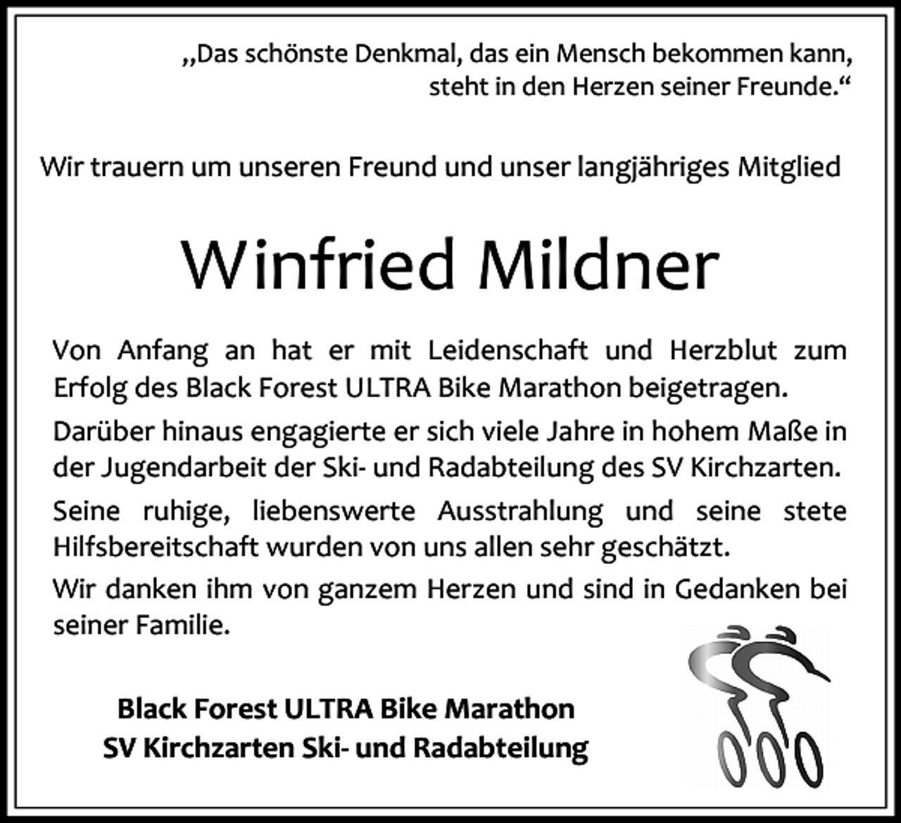 <p>„Das schönste Denkmal, das ein Mensch bekommen kann,<br />steht in den Herzen seiner Freunde.“</p><p>Wir trauern um unseren Freund und unser langjähriges Mitglied</p><p>Winfried Mildner<br />Von Anfang an hat er mit Leidenschaft und Herzblut zum<br />Erfolg des Black Forest ULTRA Bike Marathon beigetragen.<br />Darüber hinaus engagierte er sich viele Jahre in hohem Maße in<br />der Jugendarbeit der Ski- und Radabteilung des SV Kirchzarten.<br />Seine ruhige, liebenswerte Ausstrahlung und seine stete<br />Hilfsbereitschaft wurden von uns allen sehr geschätzt.<br />Wir danken ihm von ganzem Herzen und sind in Gedanken bei<br />seiner Familie.</p><p>Black Forest ULTRA Bike Marathon<br />SV Kirchzarten Ski- und Radabteilung</p>