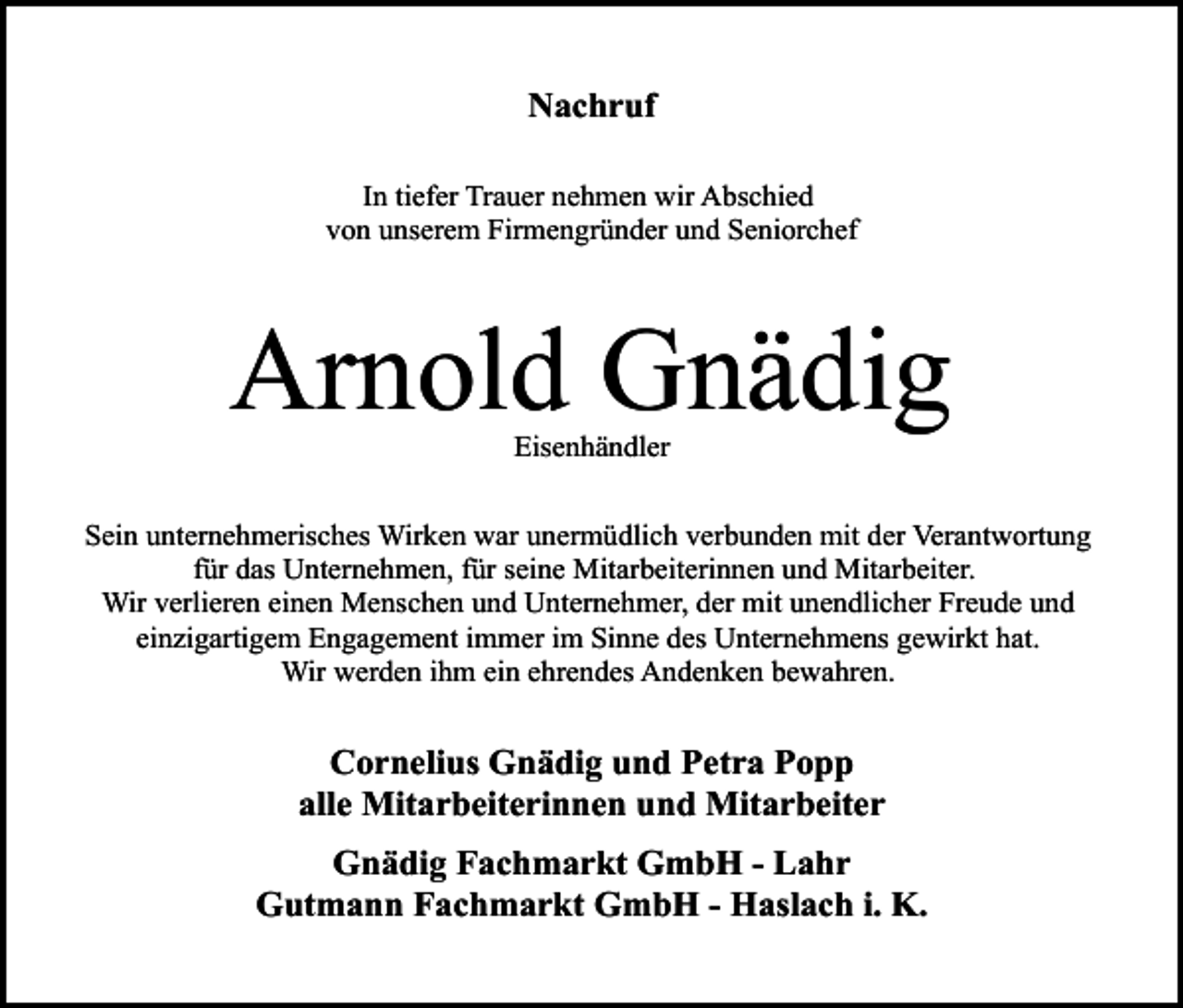 <p>Nachruf<br />In tiefer Trauer nehmen wir Abschied<br />von unserem Firmengründer und Seniorchef</p><p>Arnold Gnädig<br />Eisenhändler<br />Sein unternehmerisches Wirken war unermüdlich verbunden mit der Verantwortung<br />für das Unternehmen, für seine Mitarbeiterinnen und Mitarbeiter.<br />Wir verlieren einen Menschen und Unternehmer, der mit unendlicher Freude und<br />einzigartigem Engagement immer im Sinne des Unternehmens gewirkt hat.<br />Wir werden ihm ein ehrendes Andenken bewahren.</p><p>Cornelius Gnädig und Petra Popp<br />alle Mitarbeiterinnen und Mitarbeiter<br />Gnädig Fachmarkt GmbH - Lahr<br />Gutmann Fachmarkt GmbH - Haslach i. K.</p>