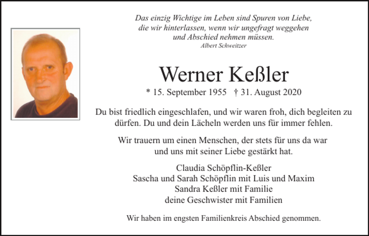 <p>Das einzig Wichtige im Leben sind Spuren von Liebe,<br />die wir hinterlassen, wenn wir ungefragt weggehen<br />und Abschied nehmen müssen.<br />Albert Schweitzer</p><p>Werner Keßler<br />* 15. September 1955 † 31. August 2020<br />Du bist friedlich eingeschlafen, und wir waren froh, dich begleiten zu<br />dürfen. Du und dein Lächeln werden uns für immer fehlen.<br />Wir trauern um einen Menschen, der stets für uns da war<br />und uns mit seiner Liebe gestärkt hat.<br />Claudia Schöpflin-Keßler<br />Sascha und Sarah Schöpflin mit Luis und Maxim<br />Sandra Keßler mit Familie<br />deine Geschwister mit Familien<br />Wir haben im engsten Familienkreis Abschied genommen.</p>