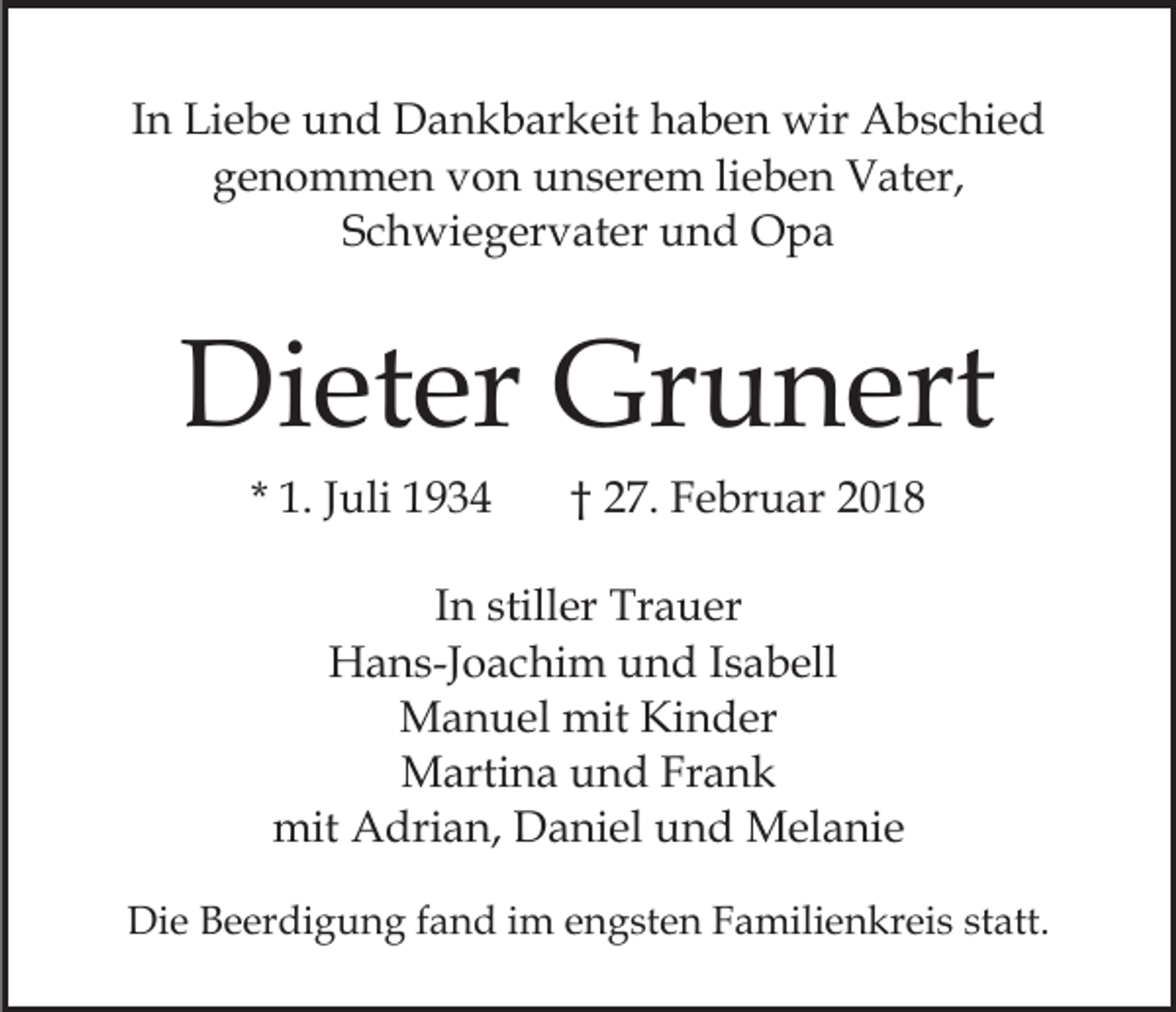 <p>IInn Liebe<br />Li e b e und<br />u n d Dankbarkeit<br />D a n k b ar keit haben<br />h a b e n wir<br />wir Abschied<br />A b s c hi e d<br />ggenommen<br />e n o m m e n vvon<br />o n unserem<br />u n s er e m lilieben<br />e b e n VVater,<br />at er,<br />SSchwiegervater<br />c h wi e g er v at er und<br />u n d Opa<br />Opa</p><p>Di<br />et er Gr<br />u n ert<br />Dieter<br />Grunert<br />* 1.<br />1. JJuli<br />uli</p><p>†† 27.<br />2 7. Februar<br />F e br u ar 22</p><p>IInn stiller<br />still er Trauer<br />Tr a u er<br />H a n s-J o a c hi m uund<br />n d I sIsabell<br />a b ell<br />Hans-Joachim<br />MManuel<br />a n u el mit<br />n d er<br />mitKiKinder<br />Martina<br />M arti n a u und<br />n d FrFrank<br />ank<br />mit<br />mit AAdrian,<br />dri a n, DDaniel<br />a ni el uund<br />n d Melanie<br />M el a ni e<br />Die<br />Di<br />e BBeerdigung<br />e er di g u n g f fand<br />a n d i im<br />m engsten<br />e n g st e n Familienkreis<br />F a mili e n kr ei s st<br />statt.<br />att.</p>