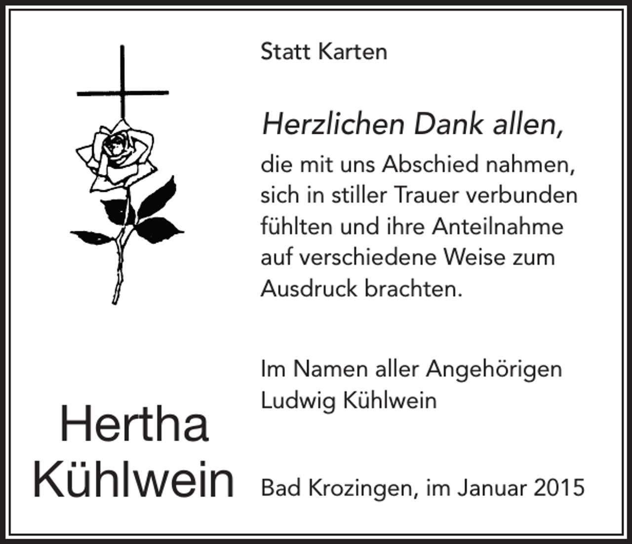 <p>Statt Karten</p><p>Herzlichen Dank allen,<br />die mit uns Abschied nahmen,<br />sich in stiller Trauer verbunden<br />fühlten und ihre Anteilnahme<br />auf verschiedene Weise zum<br />Ausdruck brachten.</p><p>Hertha<br />Kühlwein</p><p>Im Namen aller Angehörigen<br />Ludwig Kühlwein</p><p>Bad Krozingen, im Januar 2015</p>
