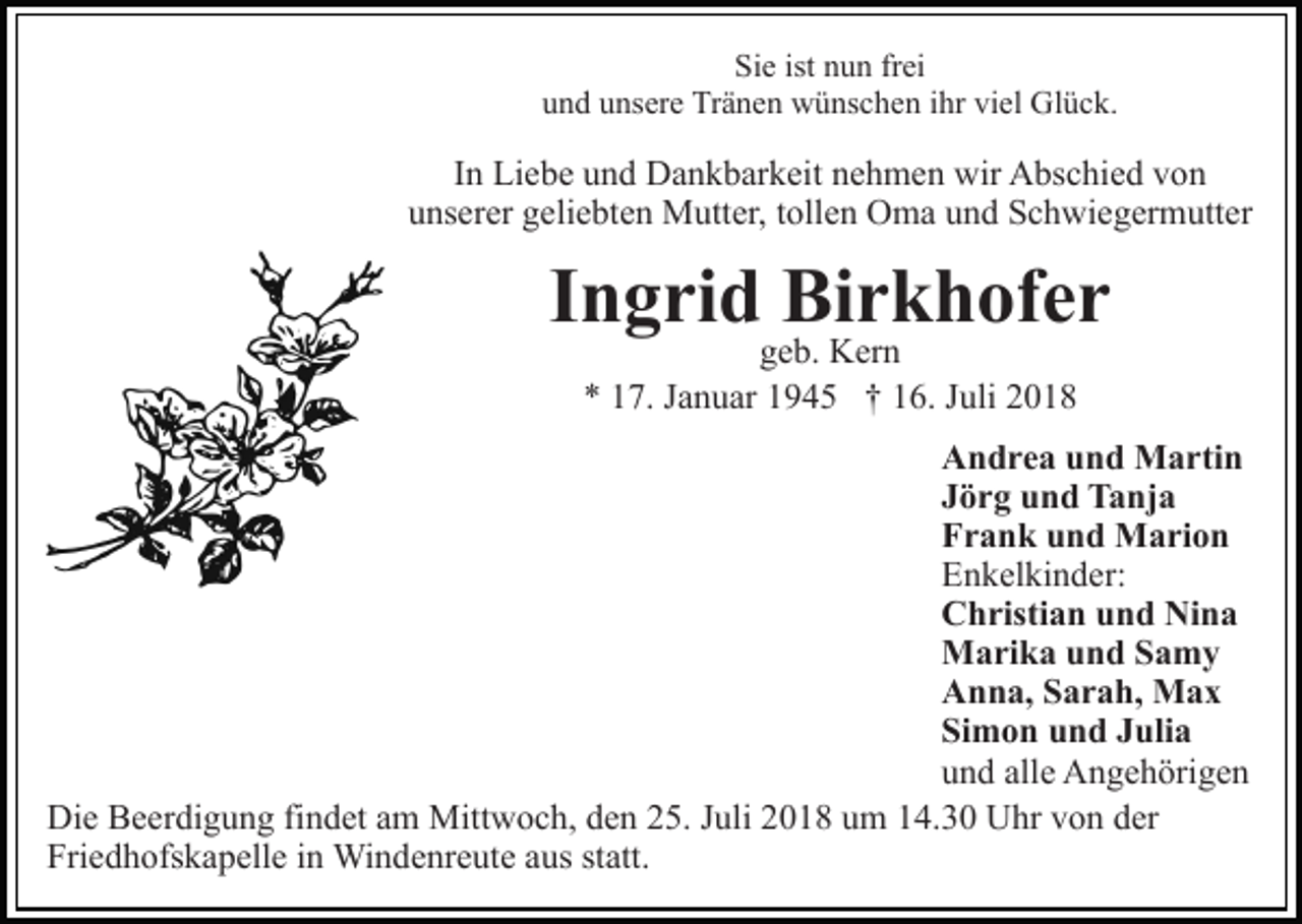 <p>Sie ist nun frei<br />und unsere Tränen wünschen ihr viel Glück.</p><p>In Liebe und Dankbarkeit nehmen wir Abschied von<br />unserer geliebten Mutter, tollen Oma und Schwiegermutter</p><p>Ingrid Birkhofer<br />geb. Kern<br />* 17. Januar 1945 † 16. Juli 2018</p><p>Andrea und Martin<br />Jörg und Tanja<br />Frank und Marion<br />Enkelkinder:<br />Christian und Nina<br />Marika und Samy<br />Anna, Sarah, Max<br />Simon und Julia<br />und alle Angehörigen<br />Die Beerdigung findet am Mittwoch, den 25. Juli 2018 um 14.30 Uhr von der<br />Friedhofskapelle in Windenreute aus statt.</p>