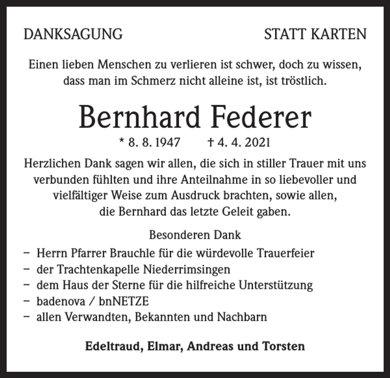 <p>DANKSAGUNG</p><p>STATT KARTEN</p><p>Einen lieben Menschen zu verlieren ist schwer, doch zu wissen,<br />dass man im Schmerz nicht alleine ist, ist tröstlich.</p><p>Bernhard Federer<br />* 8. 8. 1947 † 4. 4. 2021</p><p>Herzlichen Dank sagen wir allen, die sich in stiller Trauer mit uns<br />verbunden fühlten und ihre Anteilnahme in so liebevoller und<br />vielfältiger Weise zum Ausdruck brachten, sowie allen,<br />die Bernhard das letzte Geleit gaben.<br />Besonderen Dank<br />– Herrn Pfarrer Brauchle für die würdevolle Trauerfeier<br />– der Trachtenkapelle Niederrimsingen<br />– dem Haus der Sterne für die hilfreiche Unterstützung<br />– badenova / bnNETZE<br />– allen Verwandten, Bekannten und Nachbarn<br />Edeltraud, Elmar, Andreas und Torsten</p>