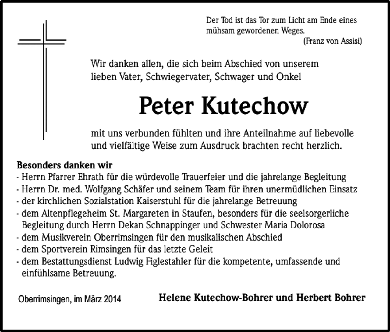 <p>Der Tod ist das Tor zum Licht am Ende eines<br />mühsam gewordenen Weges.<br />(Franz von Assisi)</p><p>Wir danken allen, die sich beim Abschied von unserem<br />lieben Vater, Schwiegervater, Schwager und Onkel</p><p>Peter Kutechow<br />mit uns verbunden fühlten und ihre Anteilnahme auf liebevolle<br />und vielfältige Weise zum Ausdruck brachten recht herzlich.<br />Besonders danken wir<br />- Herrn Pfarrer Ehrath für die würdevolle Trauerfeier und die jahrelange Begleitung<br />- Herrn Dr. med. Wolfgang Schäfer und seinem Team für ihren unermüdlichen Einsatz<br />- der kirchlichen Sozialstation Kaiserstuhl für die jahrelange Betreuung<br />- dem Altenpflegeheim St. Margareten in Staufen, besonders für die seelsorgerliche<br />Begleitung durch Herrn Dekan Schnappinger und Schwester Maria Dolorosa<br />- dem Musikverein Oberrimsingen für den musikalischen Abschied<br />- dem Sportverein Rimsingen für das letzte Geleit<br />- dem Bestattungsdienst Ludwig Figlestahler für die kompetente, umfassende und<br />einfühlsame Betreuung.<br />Oberrimsingen, im März 2014</p><p>Helene Kutechow-Bohrer und Herbert Bohrer</p>