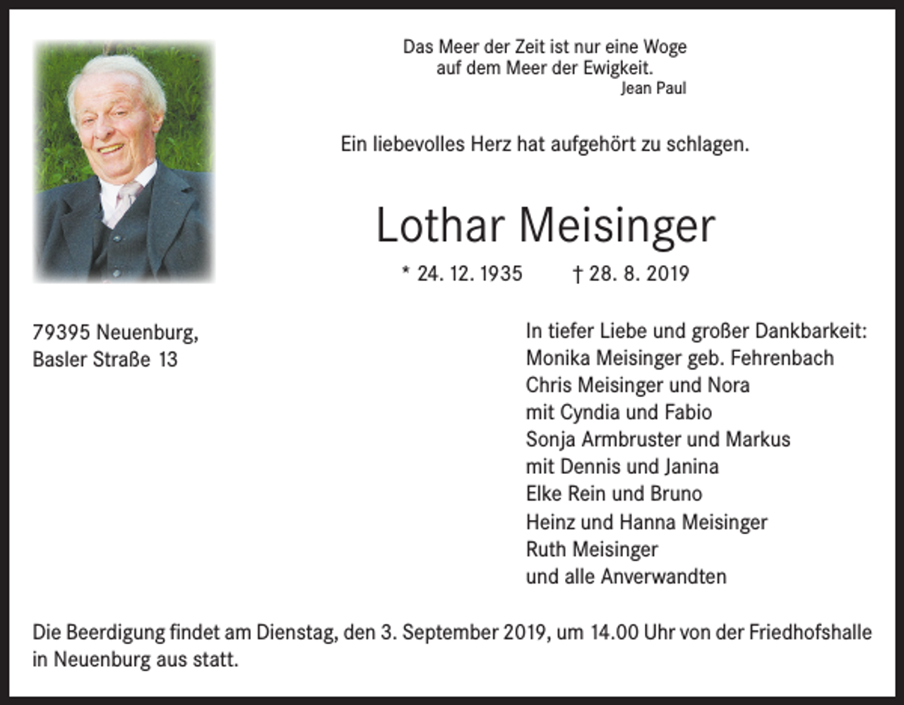 <p>Das Meer der Zeit ist nur eine Woge<br />auf dem Meer der Ewigkeit.<br />Jean Paul</p><p>Ein liebevolles Herz hat aufgehört zu schlagen.</p><p>Lothar Meisinger<br />* 24. 12. 1935<br />79395 Neuenburg,<br />Basler Straße 13</p><p>† 28. 8. 2019<br />In tiefer Liebe und großer Dankbarkeit:<br />Monika Meisinger geb. Fehrenbach<br />Chris Meisinger und Nora<br />mit Cyndia und Fabio<br />Sonja Armbruster und Markus<br />mit Dennis und Janina<br />Elke Rein und Bruno<br />Heinz und Hanna Meisinger<br />Ruth Meisinger<br />und alle Anverwandten</p><p>Die Beerdigung findet am Dienstag, den 3. September 2019, um 14.00 Uhr von der Friedhofshalle<br />in Neuenburg aus statt.</p>