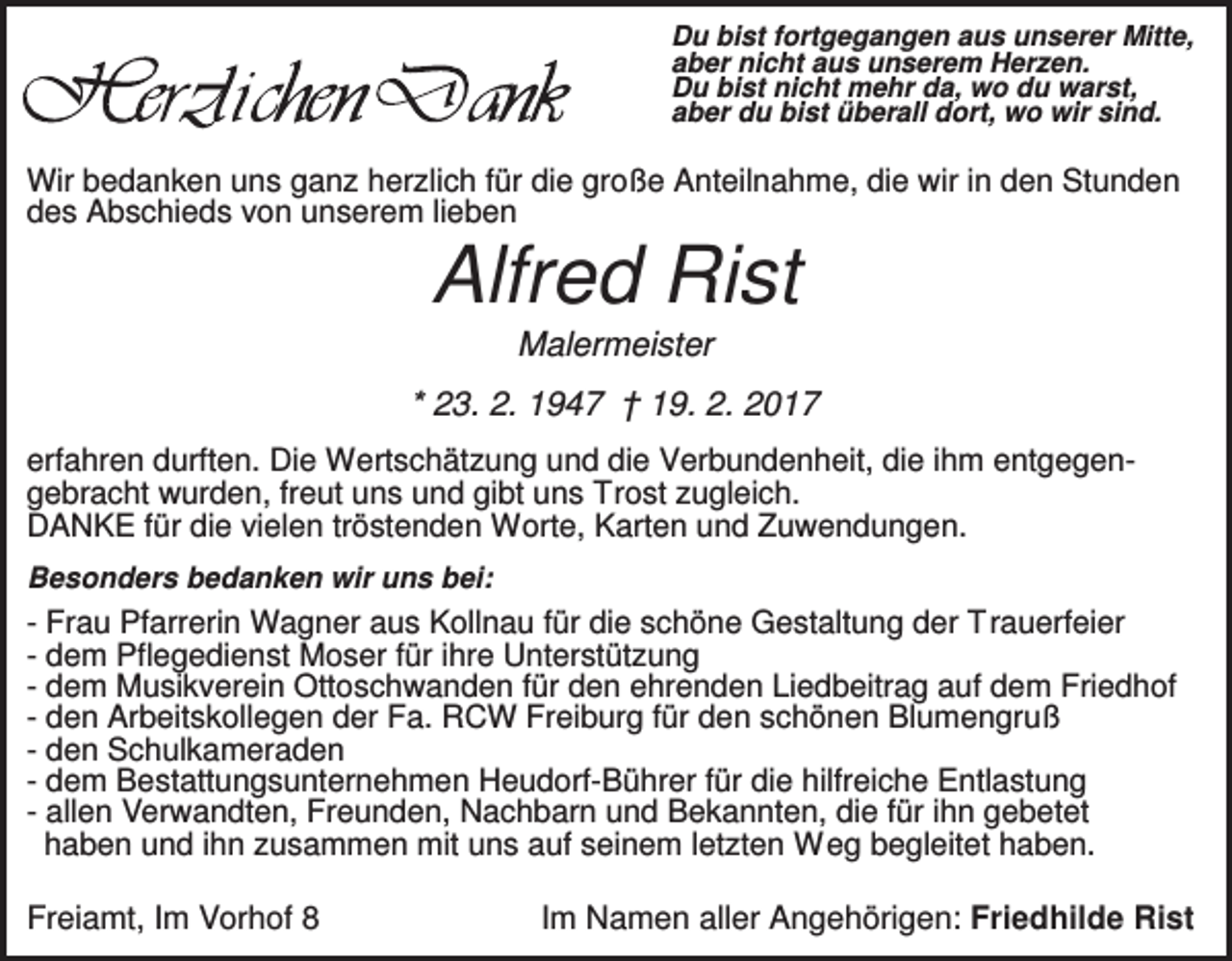 <p>Du bist fortgegangen aus unserer Mitte,<br />aber nicht aus unserem Herzen.<br />Du bist nicht mehr da, wo du warst,<br />aber du bist überall dort, wo wir sind.</p><p>Wir bedanken uns ganz herzlich für die große Anteilnahme, die wir in den Stunden<br />des Abschieds von unserem lieben</p><p>Alfred Rist<br />Malermeister<br />* 23. 2. 1947 † 19. 2. 2017<br />erfahren durften. Die Wertschätzung und die Verbundenheit, die ihm entgegengebracht wurden, freut uns und gibt uns Trost zugleich.<br />DANKE für die vielen tröstenden Worte, Karten und Zuwendungen.<br />Besonders bedanken wir uns bei:</p><p>- Frau Pfarrerin Wagner aus Kollnau für die schöne Gestaltung der Trauerfeier<br />- dem Pflegedienst Moser für ihre Unterstützung<br />- dem Musikverein Ottoschwanden für den ehrenden Liedbeitrag auf dem Friedhof<br />- den Arbeitskollegen der Fa. RCW Freiburg für den schönen Blumengruß<br />- den Schulkameraden<br />- dem Bestattungsunternehmen Heudorf-Bührer für die hilfreiche Entlastung<br />- allen Verwandten, Freunden, Nachbarn und Bekannten, die für ihn gebetet<br />haben und ihn zusammen mit uns auf seinem letzten W eg begleitet haben.</p><p>Freiamt, Im Vorhof 8</p><p>Im Namen aller Angehörigen: Friedhilde Rist</p>