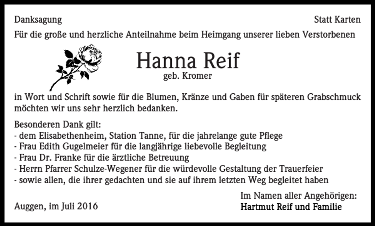 <p>Danksagung</p><p>Statt Karten</p><p>Für die große und herzliche Anteilnahme beim Heimgang unserer lieben Verstorbenen</p><p>Hanna<br />Reif<br />geb. Kromer<br />in Wort und Schrift sowie für die Blumen, Kränze und Gaben für späteren Grabschmuck<br />möchten wir uns sehr herzlich bedanken.<br />Besonderen Dank gilt:<br />- dem Elisabethenheim, Station Tanne, für die jahrelange gute Pflege<br />- Frau Edith Gugelmeier für die langjährige liebevolle Begleitung<br />- Frau Dr. Franke für die ärztliche Betreuung<br />- Herrn Pfarrer Schulze-Wegener für die würdevolle Gestaltung der Trauerfeier<br />- sowie allen, die ihrer gedachten und sie auf ihrem letzten Weg begleitet haben<br />Im Namen aller Angehörigen:<br />Auggen, im Juli 2016</p>
