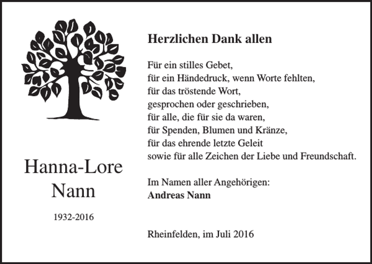 <p>Herzlichen Dank allen</p><p>Hanna-Lore<br />Nann</p><p>Für ein stilles Gebet,<br />für ein Händedruck, wenn Worte fehlten,<br />für das tröstende Wort,<br />gesprochen oder geschrieben,<br />für alle, die für sie da waren,<br />für Spenden, Blumen und Kränze,<br />für das ehrende letzte Geleit<br />sowie für alle Zeichen der Liebe und Freundschaft.<br />Im Namen aller Angehörigen:<br />Andreas Nann</p><p>1932-2016</p><p>Rheinfelden, im Juli 2016</p>