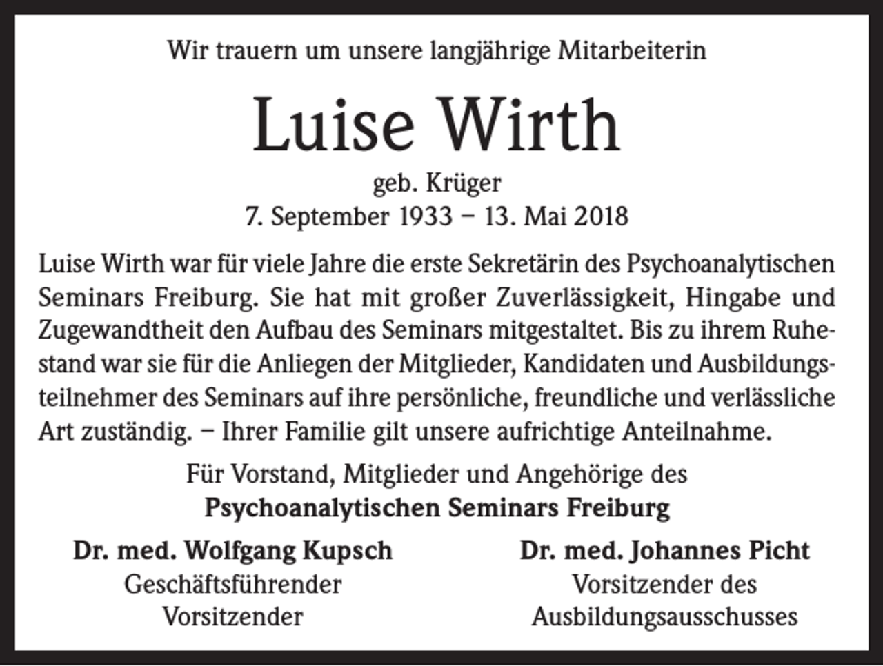 <p>Wir trauern um unsere langjährige Mitarbeiterin</p><p>Luise Wirth</p><p>geb. Krüger<br />7. September 1933 – 13. Mai 2018<br />Luise Wirth war für viele Jahre die erste Sekretärin des Psychoanalytischen<br />Seminars Freiburg. Sie hat mit großer Zuverlässigkeit, Hingabe und<br />Zugewandtheit den Aufbau des Seminars mitgestaltet. Bis zu ihrem Ruhestand war sie für die Anliegen der Mitglieder, Kandidaten und Ausbildungsteilnehmer des Seminars auf ihre persönliche, freundliche und verlässliche<br />Art zuständig. – Ihrer Familie gilt unsere aufrichtige Anteilnahme.<br />Für Vorstand, Mitglieder und Angehörige des<br />Psychoanalytischen Seminars Freiburg<br />Dr. med. Wolfgang Kupsch</p><p>Geschäftsführender</p><p>Vorsitzender</p><p>Dr. med. Johannes Picht<br />Vorsitzender des<br />Ausbildungsausschusses</p>