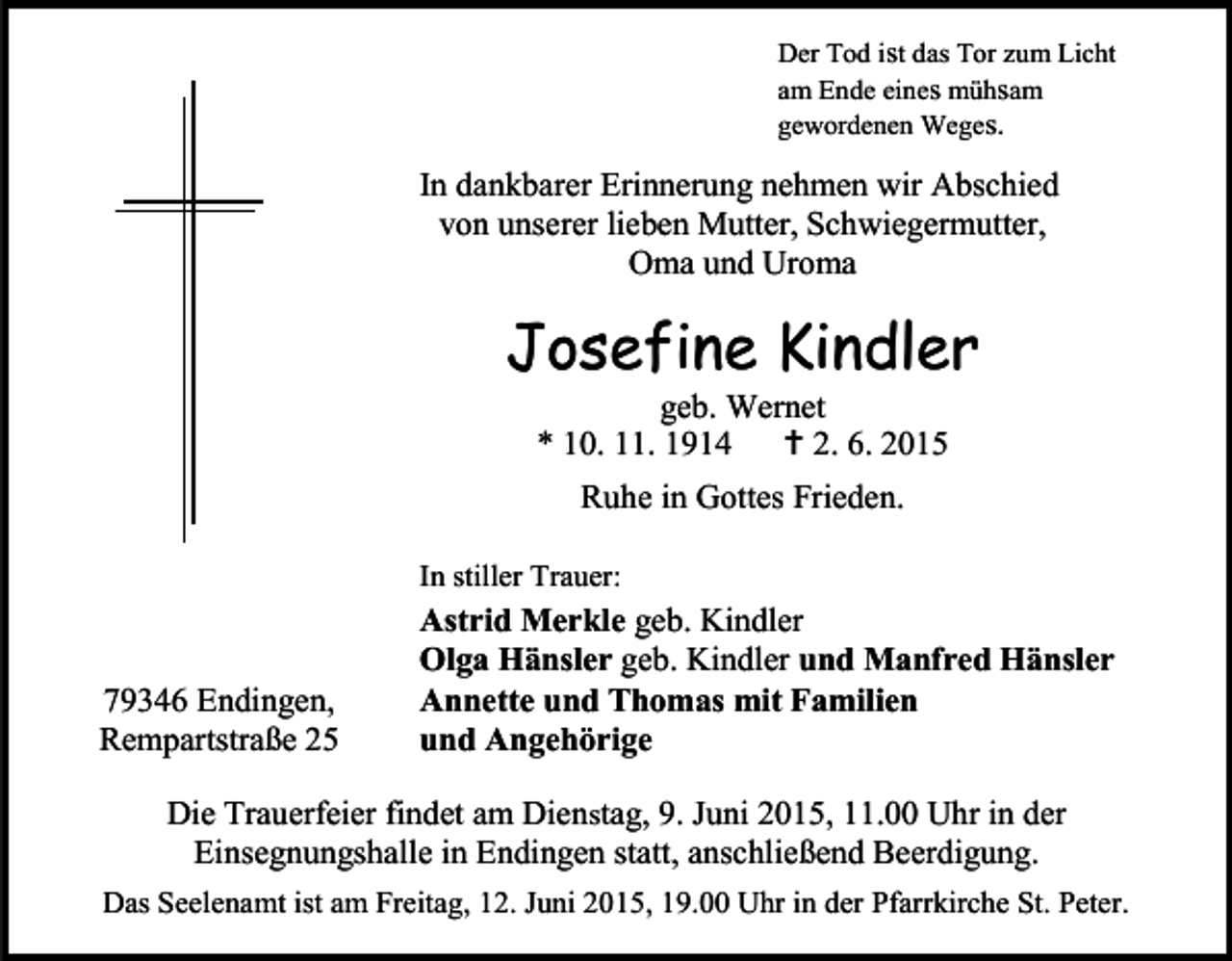 <p>Der Tod ist das Tor zum Licht<br />am Ende eines mühsam<br />gewordenen Weges.</p><p>In dankbarer Erinnerung nehmen wir Abschied<br />von unserer lieben Mutter, Schwiegermutter,<br />Oma und Uroma</p><p>Josefine Kindler<br />geb. Wernet<br />* 10. 11. 1914  2. 6. 2015<br />Ruhe in Gottes Frieden.<br />In stiller Trauer:</p><p>79346 Endingen,<br />Rempartstraße 25</p><p>Astrid Merkle geb. Kindler<br />Olga Hänsler geb. Kindler und Manfred Hänsler<br />Annette und Thomas mit Familien<br />und Angehörige</p><p>Die Trauerfeier findet am Dienstag, 9. Juni 2015, 11.00 Uhr in der<br />Einsegnungshalle in Endingen statt, anschließend Beerdigung.<br />Das Seelenamt ist am Freitag, 12. Juni 2015, 19.00 Uhr in der Pfarrkirche St. Peter.</p>