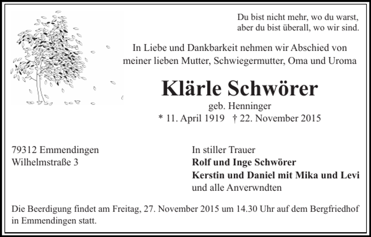 <p>Du bist nicht mehr, wo du warst,<br />aber du bist überall, wo wir sind.</p><p>In Liebe und Dankbarkeit nehmen wir Abschied von<br />meiner lieben Mutter, Schwiegermutter, Oma und Uroma</p><p>Klärle Schwörer</p><p>geb. Henninger<br />* 11. April 1919 † 22. November 2015<br />79312 Emmendingen<br />Wilhelmstraße 3</p><p>In stiller Trauer<br />Rolf und Inge Schwörer<br />Kerstin und Daniel mit Mika und Levi<br />und alle Anverwndten</p><p>Die Beerdigung findet am Freitag, 27. November 2015 um 14.30 Uhr auf dem Bergfriedhof<br />in Emmendingen statt.</p>