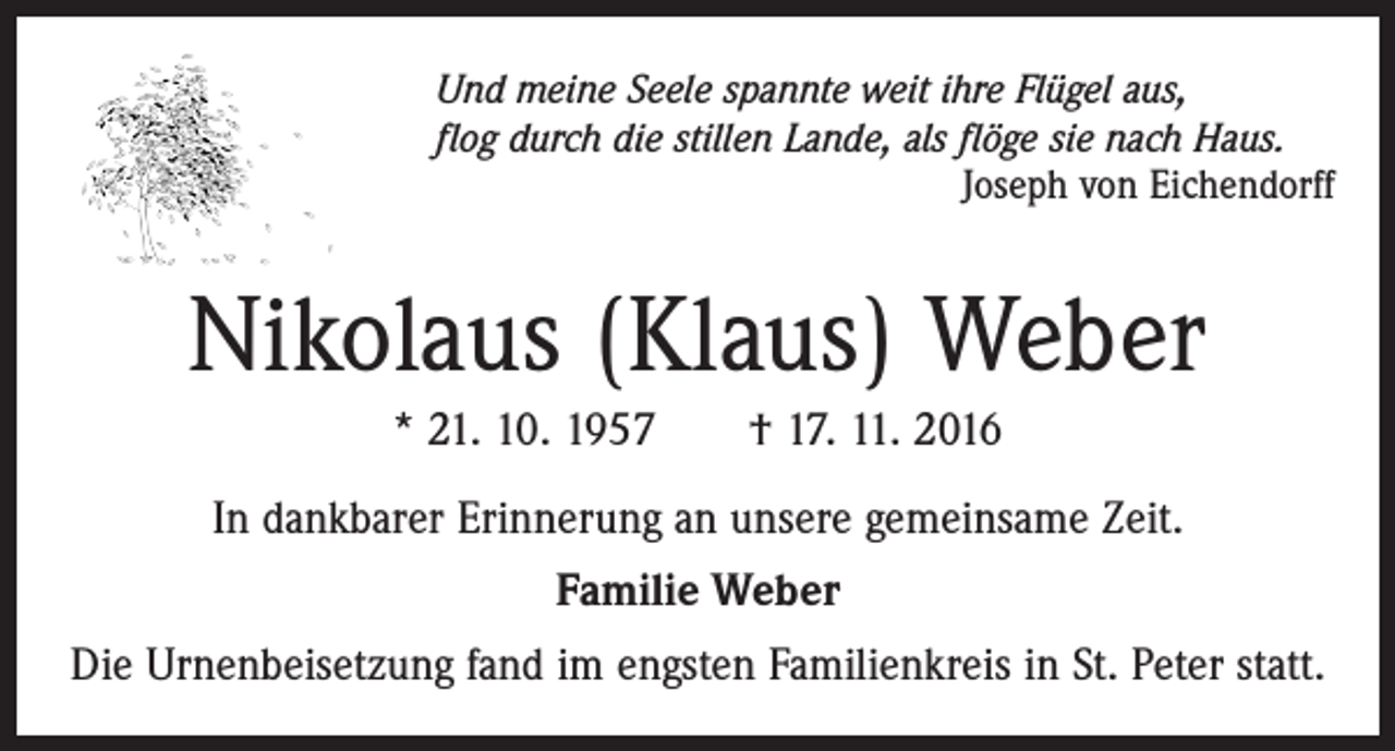 <p>Und meine Seele spannte weit ihre Flügel aus,<br />flog durch die stillen Lande, als flöge sie nach Haus.</p><p>Joseph von Eichendorff</p><p>Nikolaus (Klaus) Weber<br />* 21. 10. 1957 † 17. 11. 2016<br />In dankbarer Erinnerung an unsere gemeinsame Zeit.<br />Familie Weber<br />Die Urnenbeisetzung fand im engsten Familienkreis in St. Peter statt.</p>