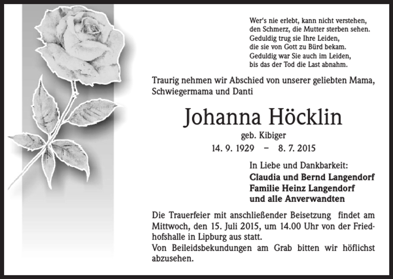 <p>Wer‘s nie erlebt, kann nicht verstehen,<br />den Schmerz, die Mutter sterben sehen.<br />Geduldig trug sie Ihre Leiden,<br />die sie von Gott zu Bürd bekam.<br />Geduldig war Sie auch im Leiden,<br />bis das der Tod die Last abnahm.</p><p>Traurig nehmen wir Abschied von unserer geliebten Mama,<br />Schwiegermama und Danti</p><p>Johanna Höcklin<br />geb. Kibiger<br />14. 9. 1929 – 8. 7. 2015</p><p>In Liebe und Dankbarkeit:<br />Claudia und Bernd Langendorf<br />Familie Heinz Langendorf<br />und alle Anverwandten<br />Die Trauerfeier mit anschließender Beisetzung findet am<br />Mittwoch, den 15. Juli 2015, um 14.00 Uhr von der Friedhofshalle in Lipburg aus statt.<br />Von Beileidsbekundungen am Grab bitten wir höflichst<br />abzusehen.</p>