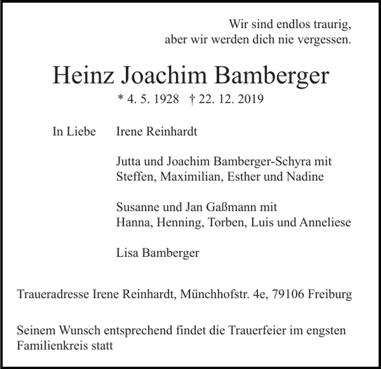 <p>Wir sind endlos traurig,<br />aber wir werden dich nie vergessen.</p><p>Heinz Joachim Bamberger<br />* 4. 5. 1928 † 22. 12. 2019<br />In Liebe</p><p>Irene Reinhardt<br />Jutta und Joachim Bamberger-Schyra mit<br />Steffen, Maximilian, Esther und Nadine<br />Susanne und Jan Gaßmann mit<br />Hanna, Henning, Torben, Luis und Anneliese<br />Lisa Bamberger</p><p>Traueradresse Irene Reinhardt, Münchhofstr. 4e, 79106 Freiburg<br />Seinem Wunsch entsprechend findet die Trauerfeier im engsten<br />Familienkreis statt</p>