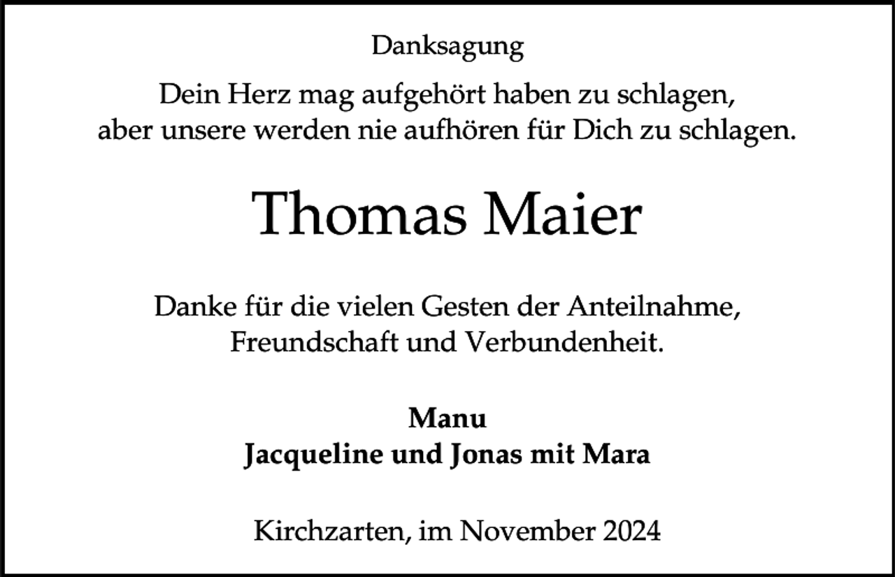 <p>Danksagung</p><p>Dein Herz mag aufgehört haben zu schlagen,<br />aber unsere werden nie aufhören für Dich zu schlagen.</p><p>Thomas Maier<br />Danke für die vielen Gesten der Anteilnahme,<br />Freundschaft und Verbundenheit.</p><p>Manu<br />Jacqueline und Jonas mit Mara<br />Kirchzarten, im November 2024</p>