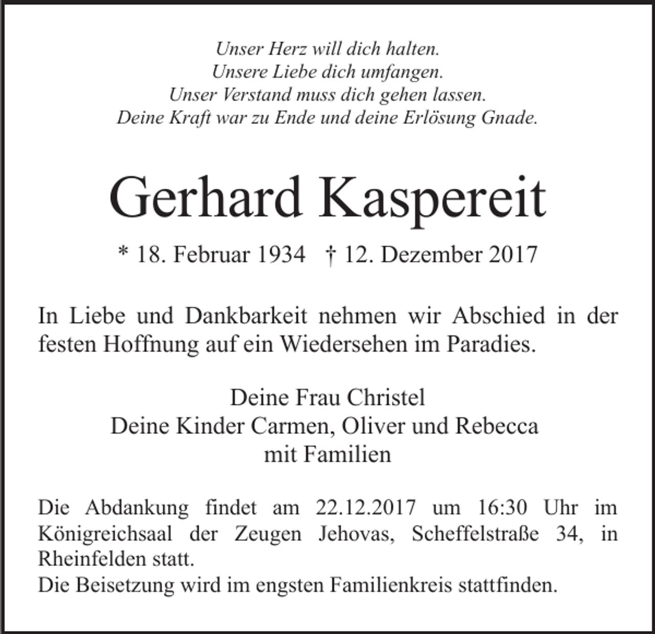 <p>UUnser<br />ns er HHerz<br />erz will<br />c h hhalten.<br />alt e n.<br />willdidich<br />UUnsere<br />ns er e LiLiebe<br />e b e didich<br />c h uumfangen.<br />mf a n g e n.<br />UUnser<br />ns er Verst<br />a n d mmuss<br />uss didich<br />c h gehen<br />g e h e n lassen.<br />l ass e n.<br />Verstand<br />Kraft<br />DDeine<br />ei n e Kr<br />aft wwar<br />ar z zu<br />u EEnde<br />n d e uund<br />n d ddeine<br />ei n e Erlösung<br />Erl ös u n g Gnade.<br />G n a d e.</p><p>GGerhard<br />er h ar d KKaspereit<br />as p er eit<br />** 118.<br />8. Februar<br />F e br u ar 11934<br />9 3 4 †† 112.<br />2 . Dezember<br />D e z e m b er<br />IInn Liebe<br />Li e b e und<br />u n d Dankbarkeit<br />D a n k b ar k eit nehmen<br />n e h m e n wir<br />wir Abschied<br />A bs c hi e d in<br />i n der<br />d er<br />f est e n Hoffnung<br />H off n u n g auf<br />a uf ein<br />ei n Wiedersehen<br />Wi e d ers e h e n iimm Paradies.<br />P ar a di es.<br />festen<br />DDeine<br />ei n e FrFrau<br />a u CChristel<br />hrist el<br />DDeine<br />ei n e Ki<br />Kinder<br />n d er CCarmen,<br />ar m e n, OOliver<br />li v er und<br />u n d Rebecca<br />Re becca<br />mit<br />mitFFamilien<br />a mili e n<br />Die<br />Di<br />e AAbdankung<br />b d a n k u n g fifindet<br />n d et aamm 22.12.2017<br />. 1 2. 2 0 1 7 um<br />u m 16:30<br />1 6 : 3 0 Uhr<br />U hr iimm<br />K ö ni gr ei c hs a al dder<br />er ZZeugen<br />e u g e n JJehovas,<br />e h o v as, Scheffelstraße<br />S c h eff els tr a ß e 34,<br />3 4, iinn<br />Königreichsaal<br />R h ei nf el d e n ststatt.<br />att.<br />Rheinfelden<br />Di e BBeisetzung<br />eis et z u n g wir<br />d i im<br />m eengsten<br />n gst e n Familienkreis<br />F a mili e n kr eis ststattfinden.<br />att fi n d e n.<br />Die<br />wird</p>
