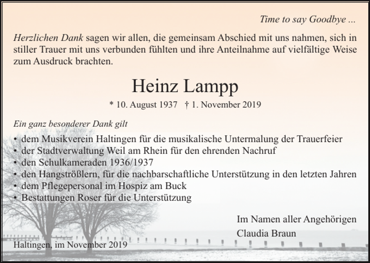 <p>Time to say Goodbye ...<br />Herzlichen Dank sagen wir allen, die gemeinsam Abschied mit uns nahmen, sich in<br />stiller Trauer mit uns verbunden fühlten und ihre Anteilnahme auf vielfältige Weise<br />zum Ausdruck brachten.</p><p>Heinz Lampp<br />* 10. August 1937 † 1. November 2019<br />Ein ganz besonderer Dank gilt</p><p>•<br />•<br />•<br />•<br />•<br />•</p><p>dem Musikverein Haltingen für die musikalische Untermalung der Trauerfeier<br />der Stadtverwaltung Weil am Rhein für den ehrenden Nachruf<br />den Schulkameraden 1936/1937<br />den Hangströßlern, für die nachbarschaftliche Unterstützung in den letzten Jahren<br />dem Pflegepersonal im Hospiz am Buck<br />Bestattungen Roser für die Unterstützung<br />Im Namen aller Angehörigen<br />Claudia Braun</p><p>Haltingen, im November 2019</p>