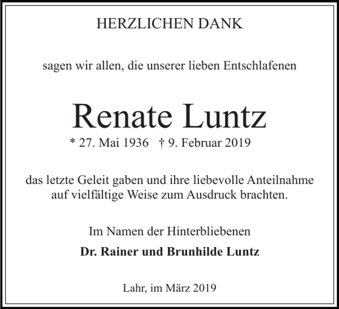 <p>HERZLICHEN DANK<br />sagen wir allen, die unserer lieben Entschlafenen</p><p>Renate Luntz<br />* 27. Mai 1936 † 9. Februar 2019<br />das letzte Geleit gaben und ihre liebevolle Anteilnahme<br />auf vielfältige Weise zum Ausdruck brachten.<br />Im Namen der Hinterbliebenen<br />Dr. Rainer und Brunhilde Luntz<br />Lahr, im März 2019</p>