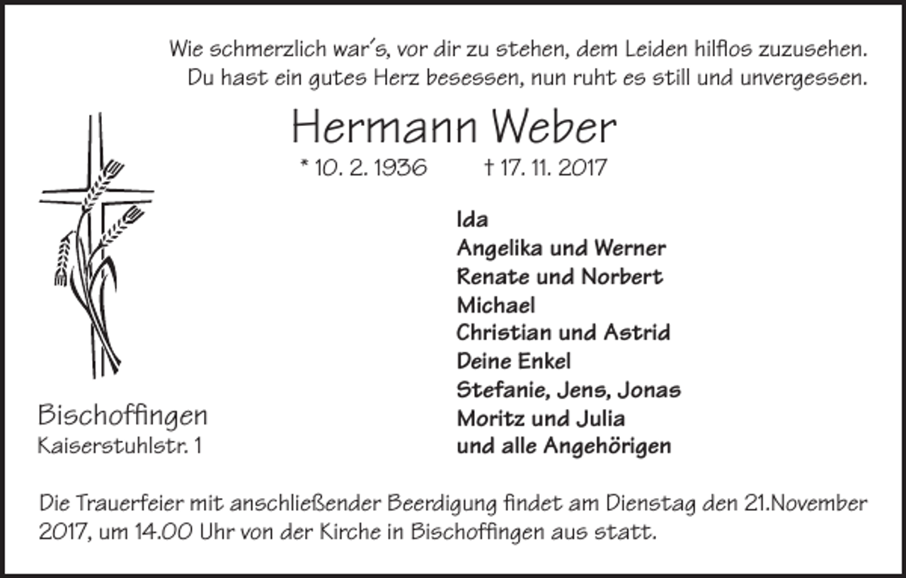 <p>Wie schmerzlich war´s, vor dir zu stehen, dem Leiden hilflos zuzusehen.<br />Du hast ein gutes Herz besessen, nun ruht es still und unvergessen.</p><p>Hermann Weber<br />* 10. 2. 1936</p><p>Bischoffingen<br />Kaiserstuhlstr. 1</p><p>† 17. 11. 2017</p><p>Ida<br />Angelika und Werner<br />Renate und Norbert<br />Michael<br />Christian und Astrid<br />Deine Enkel<br />Stefanie, Jens, Jonas<br />Moritz und Julia<br />und alle Angehörigen</p><p>Die Trauerfeier mit anschließender Beerdigung findet am Dienstag den 21.November<br />2017, um 14.00 Uhr von der Kirche in Bischoffingen aus statt.</p>
