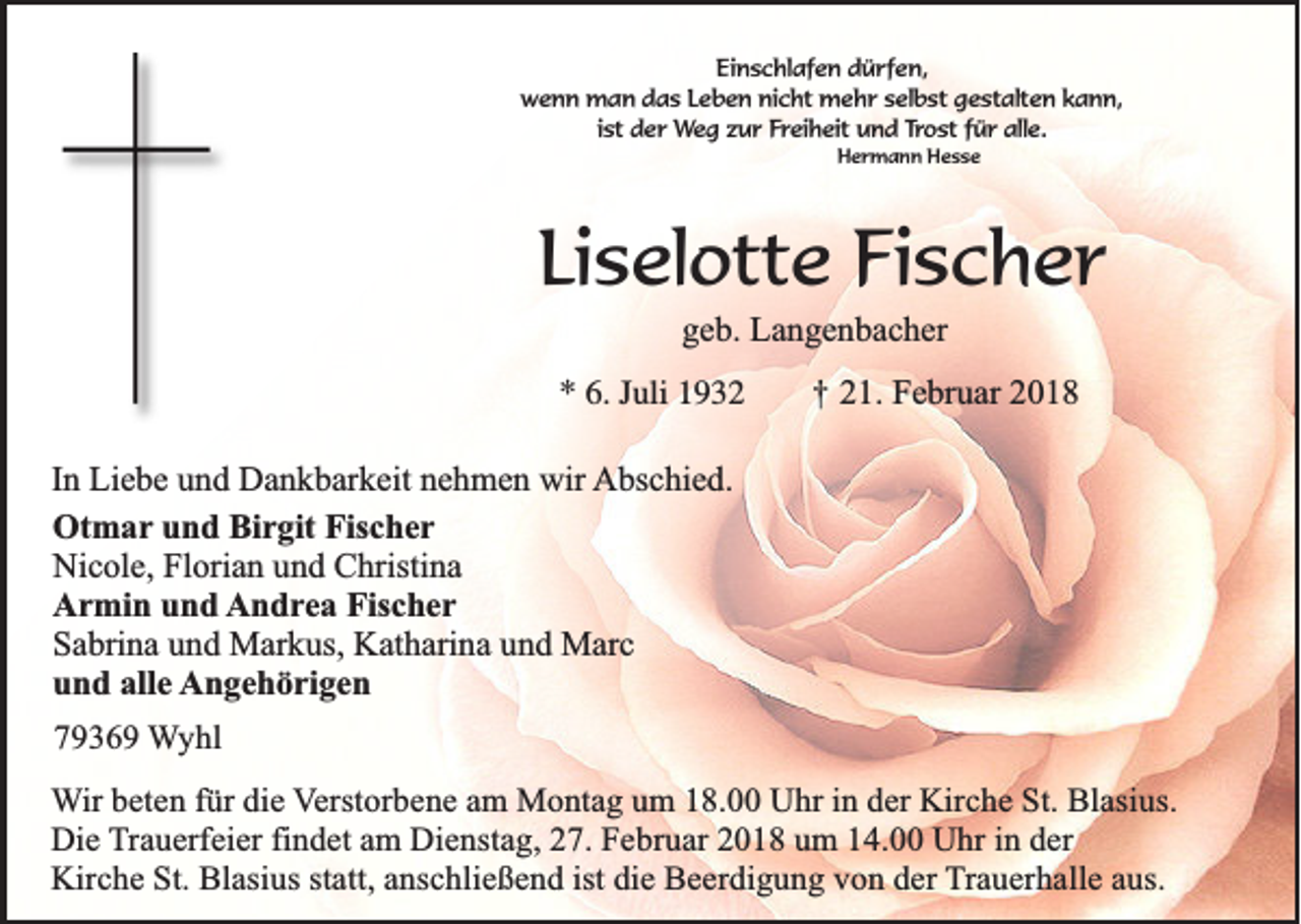 <p>Einschlafen<br />Ei<br />n s c hl af e n ddürfen,<br />ü r f e n,<br />w e n n man<br />m a n ddas<br />a s LLeben<br />e b e n ninicht<br />c ht mehr<br />m e h r sselbst<br />el b st ggestalten<br />e st alt e n kkann,<br />a n n,<br />wenn<br />i st der<br />d e r Weg<br />We g zzur<br />u r FFreiheit<br />r ei h eit und<br />u n d Trost<br />Tr o st ffür<br />ü r alle.<br />all e.<br />ist<br />Hermann<br />H e r m a n n HHesse<br />esse</p><p>Liselotte<br />Li<br />s el ott e Fischer<br />Fi s c h e r<br />ggeb.<br />e b. Langenbacher<br />L a n g e n b a c h er</p><p>** 6.<br />6. JJuli<br />uli 11</p><p>†† 221.<br />1. Februar<br />F e br u ar 22</p><p>I n Liebe<br />In<br />Li e b e und<br />u n d Dankbarkeit<br />D a n k b ar k eit nehmen<br />n e h m e n wir<br />wir AAbschied.<br />bs c hi e d.<br />Otmar<br />Ot<br />m a r und<br />u n d Birgit<br />Bi r git Fischer<br />Fis c h e r<br />Nicole,<br />Ni<br />c ol e, FlFlorian<br />ori a n uund<br />n d CChristina<br />hristi n a<br />AArmin<br />r mi n uund<br />n d AAndrea<br />n d r e a Fischer<br />Fis c h e r<br />SSabrina<br />a bri n a uund<br />n d Markus,<br />M ar k us, Katharina<br />K at h ari n a uund<br />n d Marc<br />M ar c<br />alle<br />uund<br />n d all<br />e AAngehörigen<br />n g e h ö ri g e n<br />77936 3 6 9 Wyhl<br />W yhl<br />in dder<br />WWir<br />ir beten<br />be te n ffür<br />ü r die<br />die Verstorbene<br />V e rsto rb e n e aam<br />m Montag<br />M o n ta g uum<br />m 118.00<br />8 . Uhr<br />U h r in<br />e r Kirche<br />Kirc h e St.<br />S t. Blasius.<br />Bla siu s.<br />Die<br />findet<br />in dder<br />D ie Trauerfeier<br />T ra u e rfe ie r fin<br />d e t am<br />am DDienstag,<br />ie n sta g , 27.<br />27 . Februar<br />Fe b ru a r 2018<br />20 1 8 uum<br />m 114.00<br />4 . Uhr<br />U h r in<br />er<br />Kirche<br />statt,<br />K irc h e St.<br />S t. Blasius<br />Bla siu s sta<br />tt, anschließend<br />an sc h lie ß e n d iist<br />st die<br />die Beerdigung<br />B e e rd ig u n g vvon<br />o n dder<br />e r Trauerhalle<br />T ra u e rh a lle aaus.<br />u s.</p>