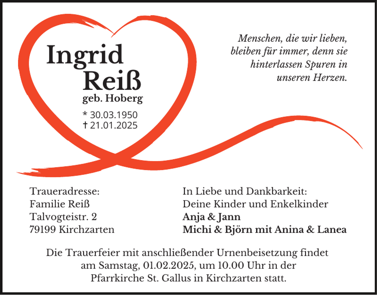 <p>Ingrid<br />Reiß<br />geb. Hoberg</p><p>Menschen, die wir lieben,<br />bleiben für immer, denn sie<br />hinterlassen Spuren in<br />unseren Herzen.</p><p>* 30.03.1950<br />21.01.2025</p><p>Traueradresse:<br />Familie Reiß<br />Talvogteistr. 2<br />79199 Kirchzarten</p><p>In Liebe und Dankbarkeit:<br />Deine Kinder und Enkelkinder<br />Anja &amp; Jann<br />Michi &amp; Björn mit Anina &amp; Lanea</p><p>Die Trauerfeier mit anschließender Urnenbeisetzung findet<br />am Samstag, 01.02.2025, um 10.00 Uhr in der<br />Pfarrkirche St. Gallus in Kirchzarten statt.</p>