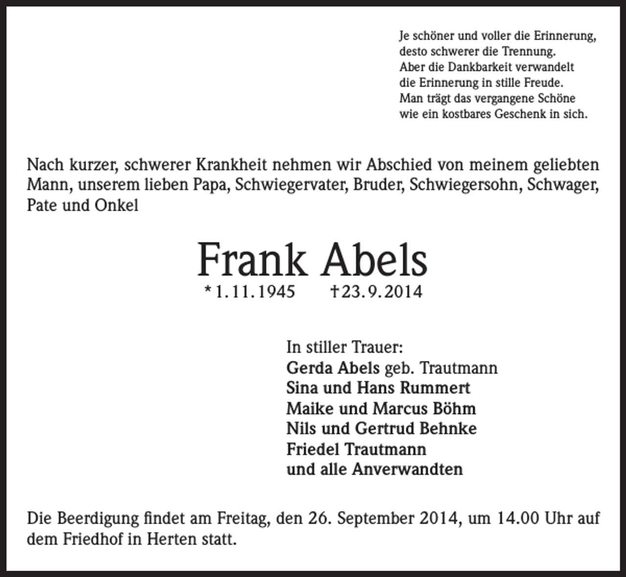 <p>Je schöner und voller die Erinnerung,<br />desto schwerer die Trennung.<br />Aber die Dankbarkeit verwandelt<br />die Erinnerung in stille Freude.<br />Man trägt das vergangene Schöne<br />wie ein kostbares Geschenk in sich.</p><p>Nach kurzer, schwerer Krankheit nehmen wir Abschied von meinem geliebten<br />Mann, unserem lieben Papa, Schwiegervater, Bruder, Schwiegersohn, Schwager,<br />Pate und Onkel</p><p>Frank Abels<br />* 1. 11. 1945 † 23. 9. 2014</p><p>In stiller Trauer:<br />Gerda Abels geb. Trautmann<br />Sina und Hans Rummert<br />Maike und Marcus Böhm<br />Nils und Gertrud Behnke<br />Friedel Trautmann<br />und alle Anverwandten<br />Die Beerdigung findet am Freitag, den 26. September 2014, um 14.00 Uhr auf<br />dem Friedhof in Herten statt.</p>