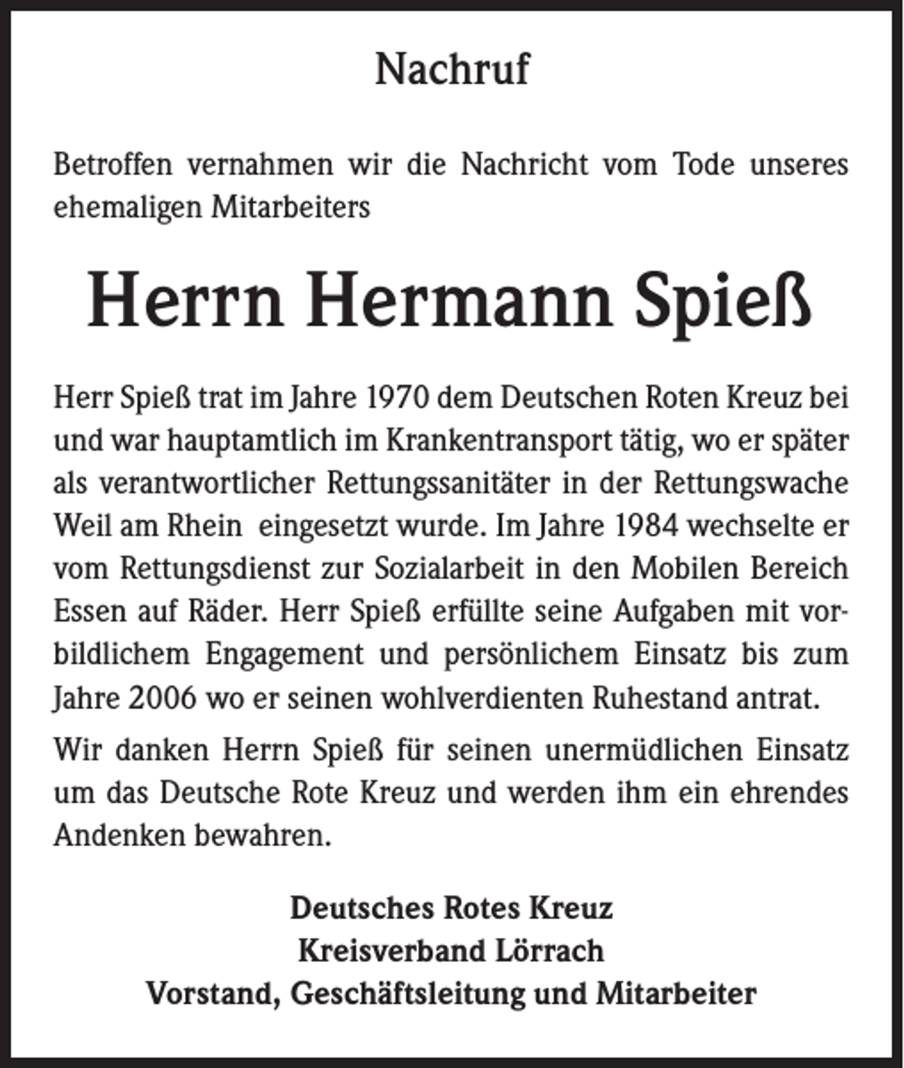 <p>Nachruf<br />Betroffen vernahmen wir die Nachricht vom Tode unseres<br />ehemaligen Mitarbeiters</p><p>Herrn Hermann Spieß<br />Herr Spieß trat im Jahre 1970 dem Deutschen Roten Kreuz bei<br />und war hauptamtlich im Krankentransport tätig, wo er später<br />als verantwortlicher Rettungssanitäter in der Rettungswache<br />Weil am Rhein eingesetzt wurde. Im Jahre 1984 wechselte er<br />vom Rettungsdienst zur Sozialarbeit in den Mobilen Bereich<br />Essen auf Räder. Herr Spieß erfüllte seine Aufgaben mit vorbildlichem Engagement und persönlichem Einsatz bis zum<br />Jahre 2006 wo er seinen wohlverdienten Ruhestand antrat.<br />Wir danken Herrn Spieß für seinen unermüdlichen Einsatz<br />um das Deutsche Rote Kreuz und werden ihm ein ehrendes<br />Andenken bewahren.<br />Deutsches Rotes Kreuz<br />Kreisverband Lörrach<br />Vorstand, Geschäftsleitung und Mitarbeiter</p>