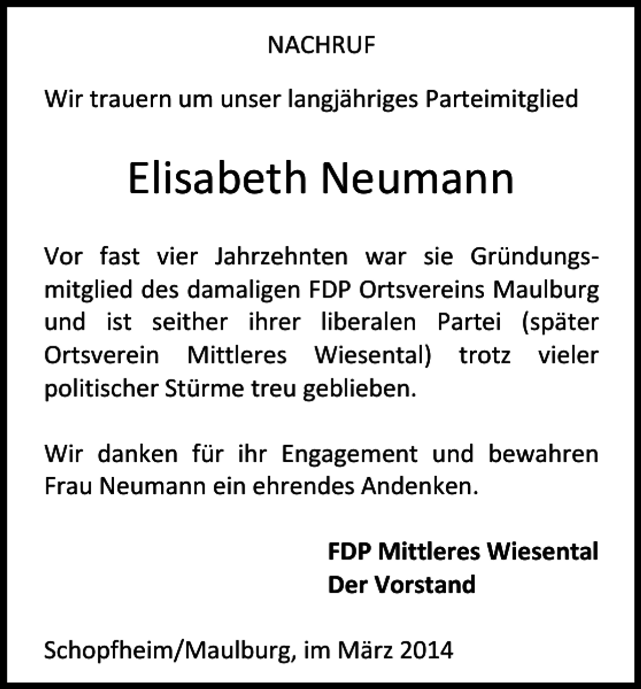 <p>NACHRUF<br />Wir trauern um unser langjähriges Parteimitglied</p><p>Elisabeth Neumann<br />Vor fast vier Jahrzehnten war sie Gründungsmitglied des damaligen FDP Ortsvereins Maulburg<br />und ist seither ihrer liberalen Partei (später<br />Ortsverein Mittleres Wiesental) trotz vieler<br />politischer Stürme treu geblieben.<br />Wir danken für ihr Engagement und bewahren<br />Frau Neumann ein ehrendes Andenken.<br />FDP Mittleres Wiesental<br />Der Vorstand<br />Schopfheim/Maulburg, im März 2014</p>