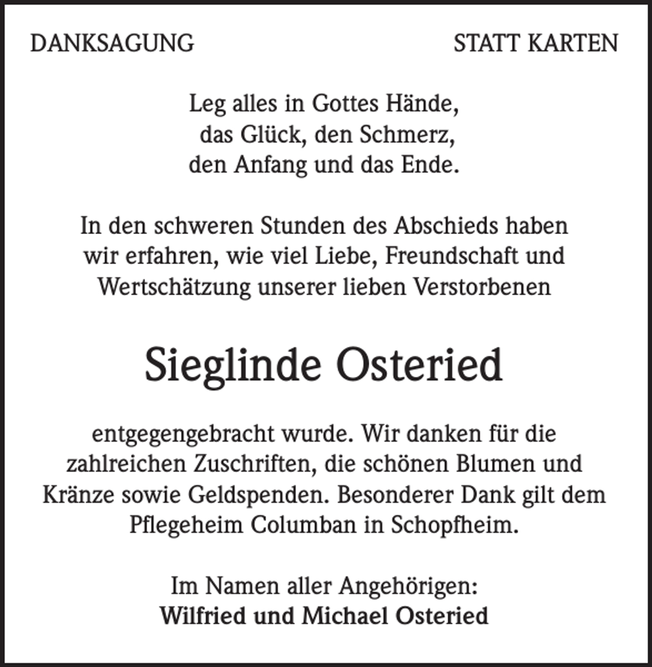 <p>DANKSAGUNG</p><p>STATT KARTEN</p><p>Leg alles in Gottes Hände,<br />das Glück, den Schmerz,<br />den Anfang und das Ende.<br />In den schweren Stunden des Abschieds haben<br />wir erfahren, wie viel Liebe, Freundschaft und<br />Wertschätzung unserer lieben Verstorbenen</p><p>Sieglinde Osteried<br />entgegengebracht wurde. Wir danken für die<br />zahlreichen Zuschriften, die schönen Blumen und<br />Kränze sowie Geldspenden. Besonderer Dank gilt dem<br />Pflegeheim Columban in Schopfheim.<br />Im Namen aller Angehörigen:<br />Wilfried und Michael Osteried</p>