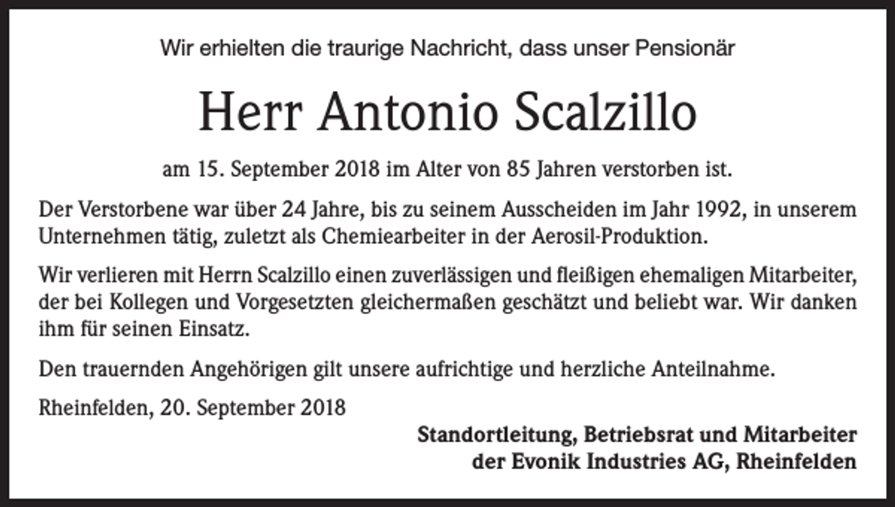 <p>Wir erhielten die traurige Nachricht, dass unser Pensionär</p><p>Herr Antonio Scalzillo<br />am 15. September 2018 im Alter von 85 Jahren verstorben ist.<br />Der Verstorbene war über 24 Jahre, bis zu seinem Ausscheiden im Jahr 1992, in unserem<br />Unternehmen tätig, zuletzt als Chemiearbeiter in der Aerosil-Produktion.<br />Wir verlieren mit Herrn Scalzillo einen zuverlässigen und fleißigen ehemaligen Mitarbeiter,<br />der bei Kollegen und Vorgesetzten gleichermaßen geschätzt und beliebt war. Wir danken<br />ihm für seinen Einsatz.<br />Den trauernden Angehörigen gilt unsere aufrichtige und herzliche Anteilnahme.<br />Rheinfelden, 20. September 2018</p><p>Standortleitung, Betriebsrat und Mitarbeiter<br />der Evonik Industries AG, Rheinfelden</p>