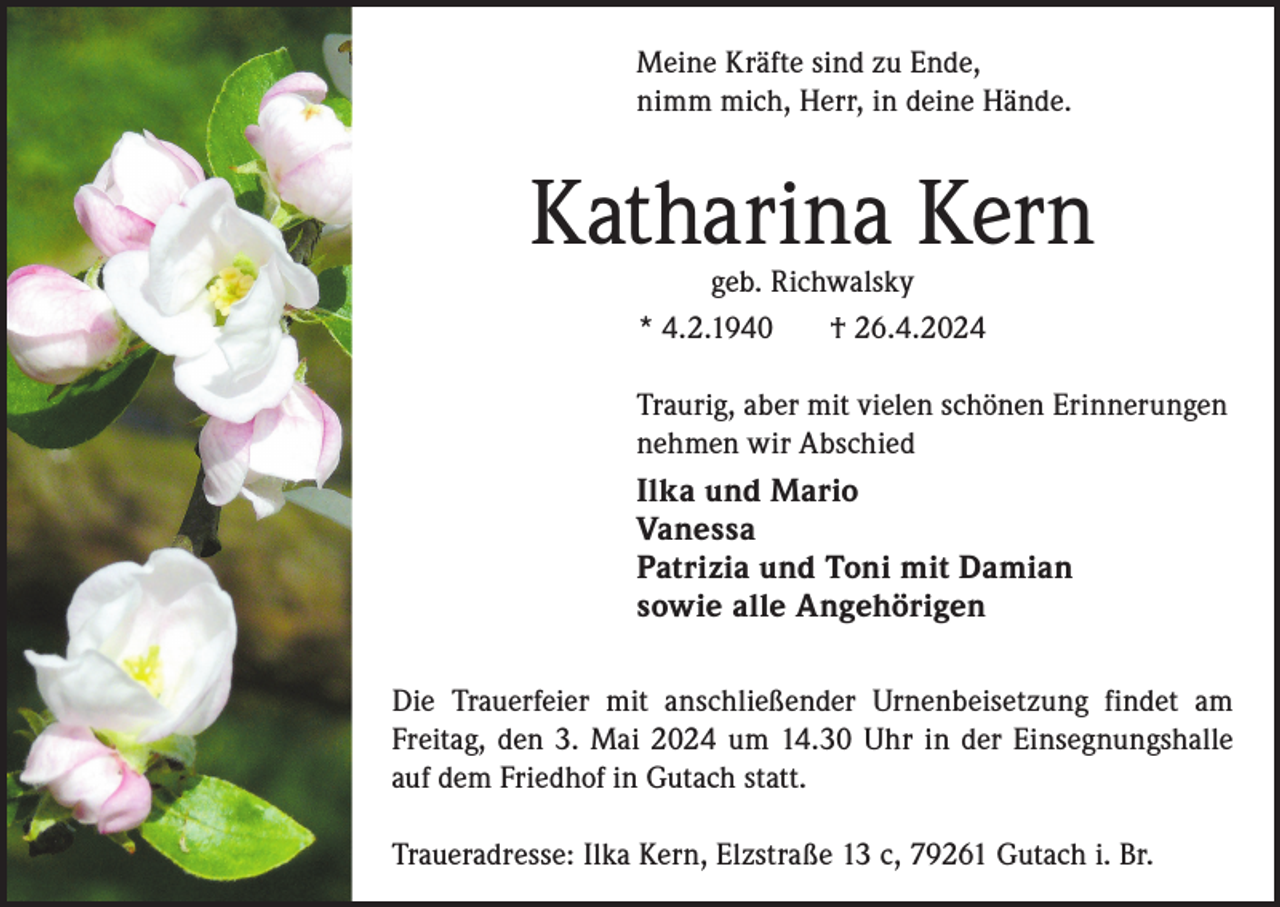 <p>Meine Kräfte sind zu Ende,<br />nimm mich, Herr, in deine Hände.</p><p>Katharina Kern<br />geb. Richwalsky<br />* 4.2.1940<br />† 26.4.2024</p><p>Traurig, aber mit vielen schönen Erinnerungen<br />nehmen wir Abschied<br />Ilka und Mario<br />Vanessa<br />Patrizia und Toni mit Damian<br />sowie alle Angehörigen<br />Die Trauerfeier mit anschließender Urnenbeisetzung findet am<br />Freitag, den 3. Mai 2024 um 14.30 Uhr in der Einsegnungshalle<br />auf dem Friedhof in Gutach statt.<br />Traueradresse: Ilka Kern, Elzstraße 13 c, 79261 Gutach i. Br.</p>