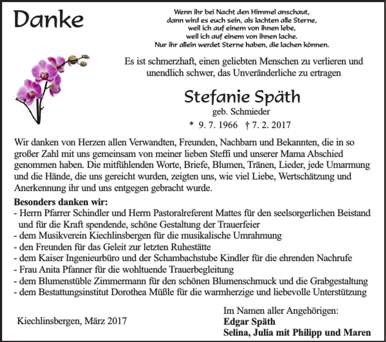 <p>Wenn ihr bei Nacht den Himmel anschaut,<br />dann wird es euch sein, als lachten alle Sterne,<br />weil ich auf einem von ihnen lebe,<br />weil ich auf einem von ihnen lache.<br />Nur ihr allein werdet Sterne haben, die lachen können.</p><p>Danke</p><p>Es ist schmerzhaft, einen geliebten Menschen zu verlieren und<br />unendlich schwer, das Unveränderliche zu ertragen</p><p>Stefanie Späth<br />geb. Schmieder<br />* 9. 7. 1966 † 7. 2. 2017</p><p>Wir danken von Herzen allen Verwandten, Freunden, Nachbarn und Bekannten, die in so<br />großer Zahl mit uns gemeinsam von meiner lieben Steffi und unserer Mama Abschied<br />genommen haben. Die mitfühlenden Worte, Briefe, Blumen, Tränen, Lieder, jede Umarmung<br />und die Hände, die uns gereicht wurden, zeigten uns, wie viel Liebe, Wertschätzung und<br />Anerkennung ihr und uns entgegen gebracht wurde.<br />Besonders danken wir:<br />- Herrn Pfarrer Schindler und Herrn Pastoralreferent Mattes für den seelsorgerlichen Beistand<br />und für die Kraft spendende, schöne Gestaltung der Trauerfeier<br />- dem Musikverein Kiechlinsbergen für die musikalische Umrahmung<br />- den Freunden für das Geleit zur letzten Ruhestätte<br />- dem Kaiser Ingenieurbüro und der Schambachstube Kindler für die ehrenden Nachrufe<br />- Frau Anita Pfanner für die wohltuende Trauerbegleitung<br />- dem Blumenstüble Zimmermann für den schönen Blumenschmuck und die Grabgestaltung<br />- dem Bestattungsinstitut Dorothea Müßle für die warmherzige und liebevolle Unterstützung<br />Kiechlinsbergen, März 2017</p><p>Im Namen aller Angehörigen:<br />Edgar Späth<br />Selina, Julia mit Philipp und Maren</p>