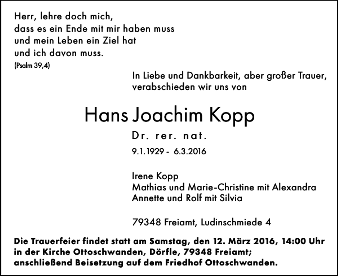 <p>Herr, lehre doch mich,<br />dass es ein Ende mit mir haben muss<br />und mein Leben ein Ziel hat<br />und ich davon muss.<br />(Psalm 39,4)</p><p>In Liebe und Dankbarkeit, aber großer Trauer,<br />verabschieden wir uns von</p><p>Hans Joachim Kopp<br />D r. re r. n a t .<br />9.1.1929 - 6.3.2016</p><p>Irene Kopp<br />Mathias und Marie-Christine mit Alexandra<br />Annette und Rolf mit Silvia<br />79348 Freiamt, Ludinschmiede 4<br />Die Trauerfeier findet statt am Samstag, den 12. März 2016, 14:00 Uhr<br />in der Kirche Ottoschwanden, Dörfle, 79348 Freiamt;<br />anschließend Beisetzung auf dem Friedhof Ottoschwanden.</p>