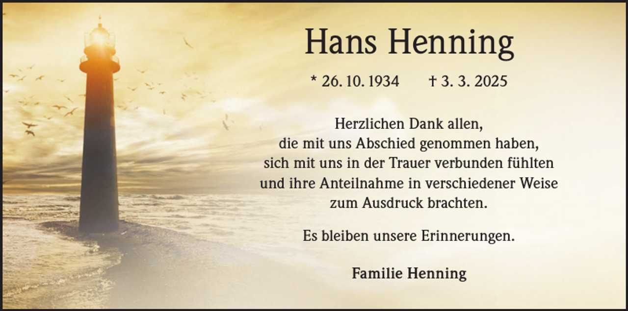 <p>Hans Henning<br />* 26. 10. 1934 † 3. 3. 2025<br />Herzlichen Dank allen,<br />die mit uns Abschied genommen haben,<br />sich mit uns in der Trauer verbunden fühlten<br />und ihre Anteilnahme in verschiedener Weise<br />zum Ausdruck brachten.<br />Es bleiben unsere Erinnerungen.<br />Familie Henning</p>