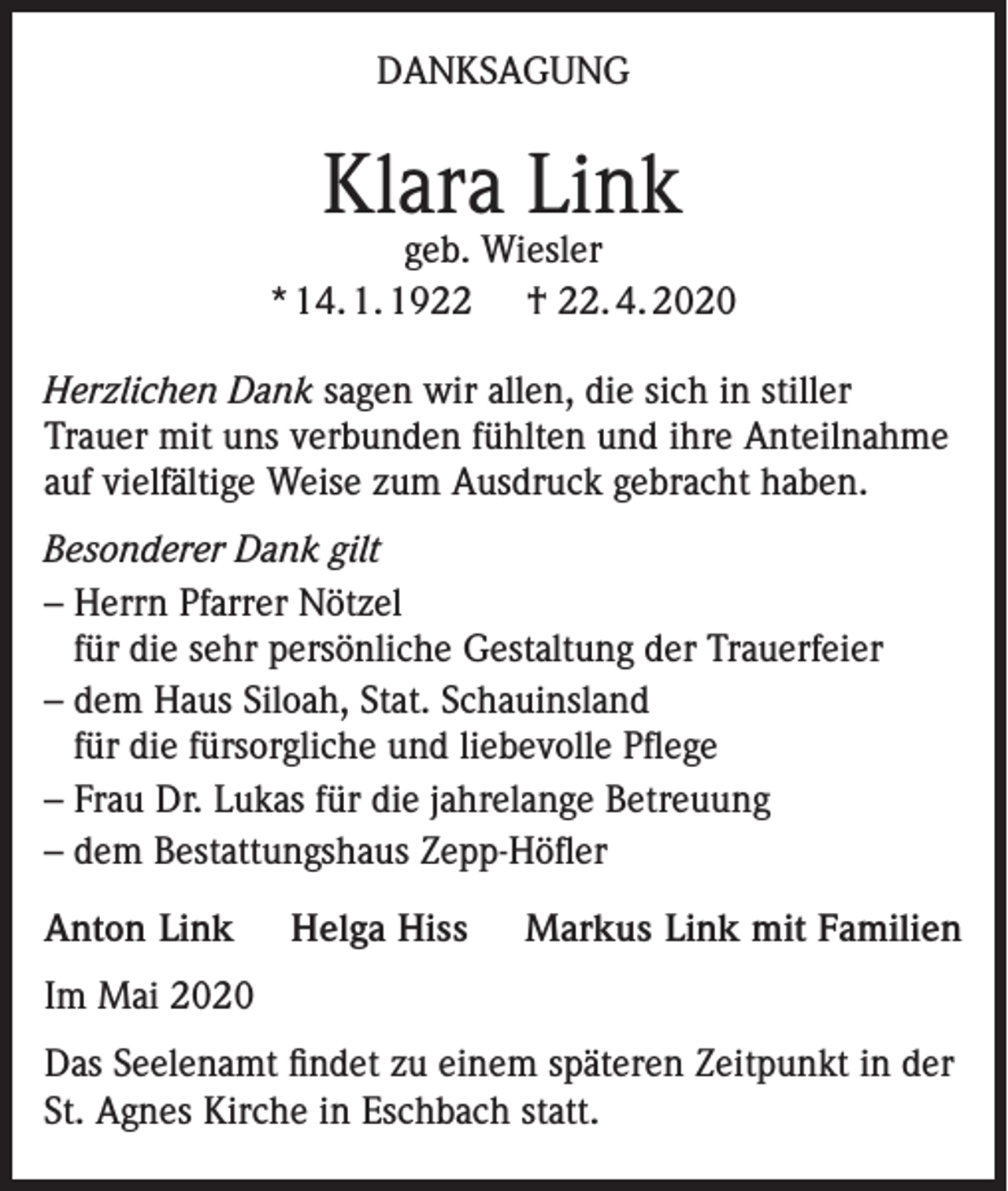 <p>DANKSAGUNG</p><p>Klara Link</p><p>geb. Wiesler<br />* 14. 1. 1922 † 22. 4. 2020<br />Herzlichen Dank sagen wir allen, die sich in stiller<br />Trauer mit uns verbunden fühlten und ihre Anteilnahme<br />auf vielfältige Weise zum Ausdruck gebracht haben.<br />Besonderer Dank gilt<br />– Herrn Pfarrer Nötzel<br />für die sehr persönliche Gestaltung der Trauerfeier<br />– dem Haus Siloah, Stat. Schauinsland<br />für die fürsorgliche und liebevolle Pflege<br />– Frau Dr. Lukas für die jahrelange Betreuung<br />– dem Bestattungshaus Zepp-Höfler<br />Anton Link</p><p>Helga Hiss</p><p>Markus Link mit Familien</p><p>Im Mai 2020<br />Das Seelenamt findet zu einem späteren Zeitpunkt in der<br />St. Agnes Kirche in Eschbach statt.</p>