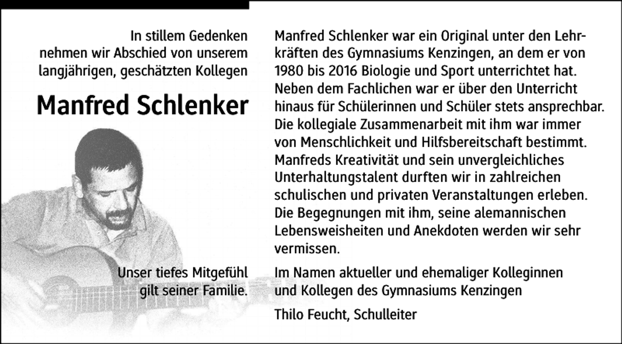 <p>In stillem Gedenken<br />nehmen wir Abschied von unserem<br />langjährigen, geschätzten Kollegen</p><p>Manfred Schlenker</p><p>Unser tiefes Mitgefühl<br />gilt seiner Familie.</p><p>Manfred Schlenker war ein Original unter den Lehrkräften des Gymnasiums Kenzingen, an dem er von<br />1980 bis 2016 Biologie und Sport unterrichtet hat.<br />Neben dem Fachlichen war er über den Unterricht<br />hinaus für Schülerinnen und Schüler stets ansprechbar.<br />Die kollegiale Zusammenarbeit mit ihm war immer<br />von Menschlichkeit und Hilfsbereitschaft bestimmt.<br />Manfreds Kreativität und sein unvergleichliches<br />Unterhaltungstalent durften wir in zahlreichen<br />schulischen und privaten Veranstaltungen erleben.<br />Die Begegnungen mit ihm, seine alemannischen<br />Lebensweisheiten und Anekdoten werden wir sehr<br />vermissen.<br />Im Namen aktueller und ehemaliger Kolleginnen<br />und Kollegen des Gymnasiums Kenzingen<br />Thilo Feucht, Schulleiter</p>