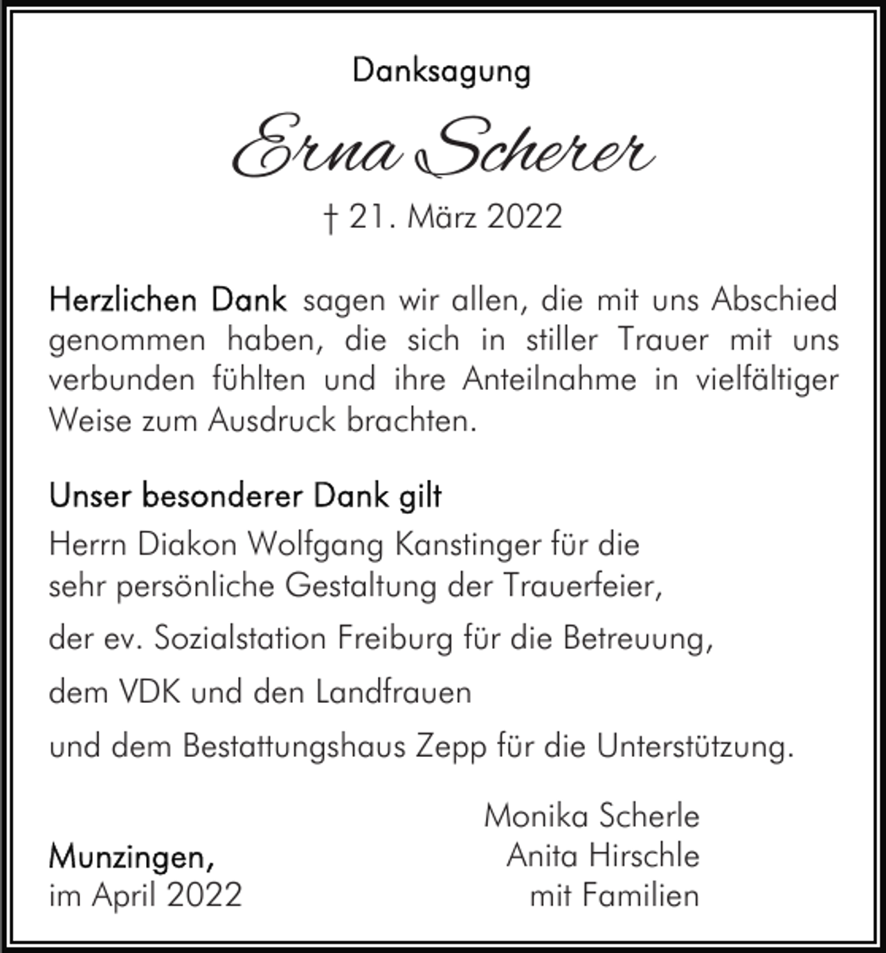 <p>Erna Scherer<br />† 21. März 2022</p><p>sagen wir allen, die mit uns Abschied<br />genommen haben, die sich in stiller Trauer mit uns<br />verbunden fühlten und ihre Anteilnahme in vielfältiger<br />Weise zum Ausdruck brachten.</p><p>Herrn Diakon Wolfgang Kanstinger für die<br />sehr persönliche Gestaltung der Trauerfeier,<br />der ev. Sozialstation Freiburg für die Betreuung,<br />dem VDK und den Landfrauen<br />und dem Bestattungshaus Zepp für die Unterstützung.</p><p>im April 2022</p><p>Monika Scherle<br />Anita Hirschle<br />mit Familien</p>
